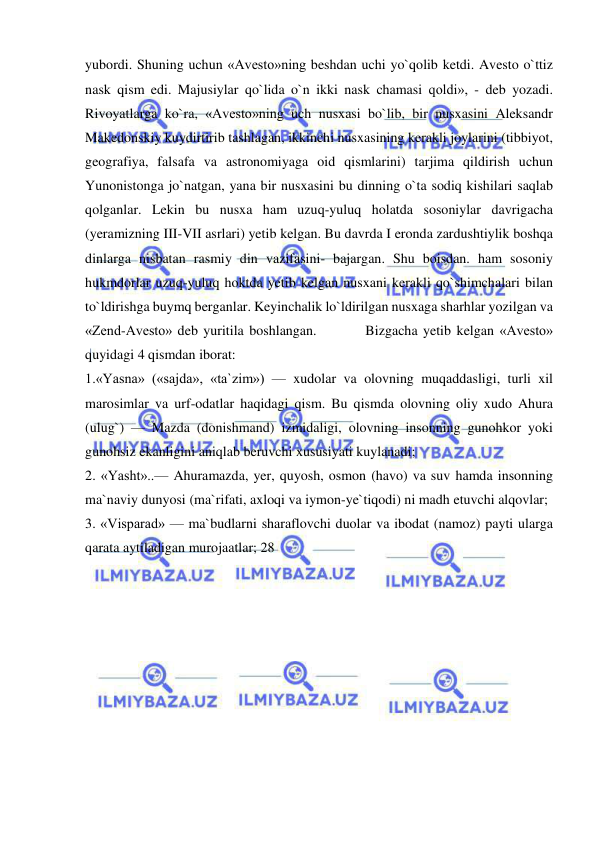  
 
yubordi. Shuning uchun «Avesto»ning beshdan uchi yo`qolib ketdi. Avesto o`ttiz 
nask qism edi. Majusiylar qo`lida o`n ikki nask chamasi qoldi», - deb yozadi. 
Rivoyatlarga ko`ra, «Avesto»ning uch nusxasi bo`lib, bir nusxasini Aleksandr 
Makedonskiy kuydirtirib tashlagan, ikkinchi nusxasining kerakli joylarini (tibbiyot, 
geografiya, falsafa va astronomiyaga oid qismlarini) tarjima qildirish uchun 
Yunonistonga jo`natgan, yana bir nusxasini bu dinning o`ta sodiq kishilari saqlab 
qolganlar. Lekin bu nusxa ham uzuq-yuluq holatda sosoniylar davrigacha 
(yeramizning III-VII asrlari) yetib kelgan. Bu davrda I eronda zardushtiylik boshqa 
dinlarga nisbatan rasmiy din vazifasini- bajargan. Shu boisdan. ham sosoniy 
hukmdorlar uzuq-yuluq hoktda yetib kelgan nusxani kerakli qo`shimchalari bilan 
to`ldirishga buymq berganlar. Keyinchalik lo`ldirilgan nusxaga sharhlar yozilgan va 
«Zend-Avesto» deb yuritila boshlangan.         Bizgacha yetib kelgan «Avesto» 
quyidagi 4 qismdan iborat:  
1.«Yasna» («sajda», «ta`zim») — xudolar va olovning muqaddasligi, turli xil 
marosimlar va urf-odatlar haqidagi qism. Bu qismda olovning oliy xudo Ahura 
(ulug`) — Mazda (donishmand) izmidaligi, olovning insonning gunohkor yoki 
gunohsiz ekanligini aniqlab beruvchi xususiyati kuylanadi;  
2. «Yasht»..— Ahuramazda, yer, quyosh, osmon (havo) va suv hamda insonning 
ma`naviy dunyosi (ma`rifati, axloqi va iymon-ye`tiqodi) ni madh etuvchi alqovlar;  
3. «Visparad» — ma`budlarni sharaflovchi duolar va ibodat (namoz) payti ularga 
qarata aytiladigan murojaatlar; 28  
 
