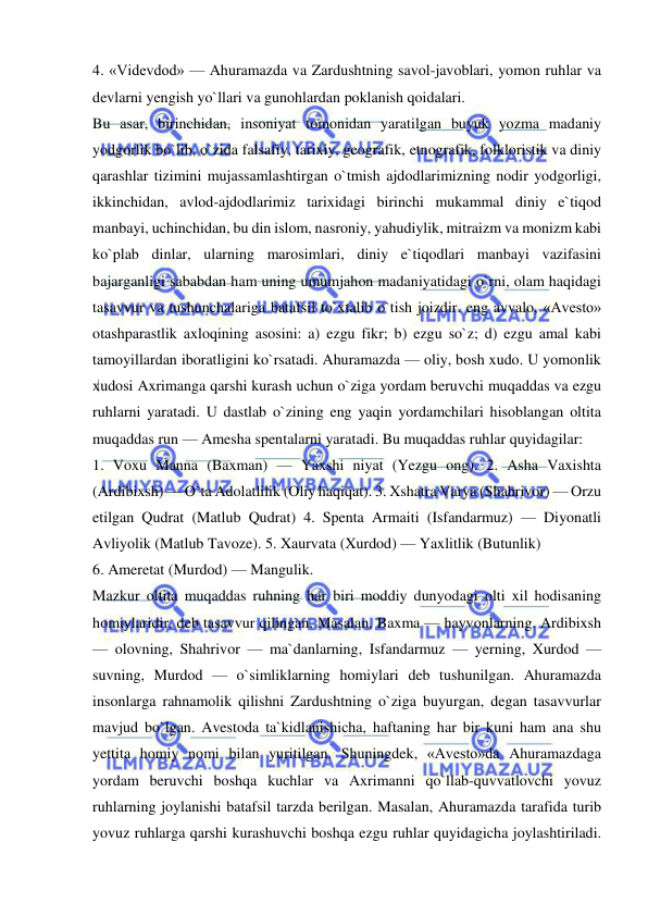  
 
4. «Videvdod» — Ahuramazda va Zardushtning savol-javoblari, yomon ruhlar va 
devlarni yengish yo`llari va gunohlardan poklanish qoidalari.  
Bu asar, birinchidan, insoniyat tomonidan yaratilgan buyuk yozma madaniy 
yodgorlik bo`lib, o`zida falsafiy, tarixiy, geografik, etnografik, folkloristik va diniy 
qarashlar tizimini mujassamlashtirgan o`tmish ajdodlarimizning nodir yodgorligi, 
ikkinchidan, avlod-ajdodlarimiz tarixidagi birinchi mukammal diniy e`tiqod 
manbayi, uchinchidan, bu din islom, nasroniy, yahudiylik, mitraizm va monizm kabi 
ko`plab dinlar, ularning marosimlari, diniy e`tiqodlari manbayi vazifasini 
bajarganligi sababdan ham uning umumjahon madaniyatidagi o`rni, olam haqidagi 
tasavvur va tushunchalariga batafsil to`xtalib o`tish joizdir. eng avvalo, «Avesto» 
otashparastlik axloqining asosini: a) ezgu fikr; b) ezgu so`z; d) ezgu amal kabi 
tamoyillardan iboratligini ko`rsatadi. Ahuramazda — oliy, bosh xudo. U yomonlik 
xudosi Axrimanga qarshi kurash uchun o`ziga yordam beruvchi muqaddas va ezgu 
ruhlarni yaratadi. U dastlab o`zining eng yaqin yordamchilari hisoblangan oltita 
muqaddas run — Amesha spentalarni yaratadi. Bu muqaddas ruhlar quyidagilar:  
1. Voxu Manna (Baxman) — Yaxshi niyat (Yezgu ong). 2. Asha Vaxishta 
(Ardibixsh) — O`ta Adolatlilik (Oliy haqiqat). 3. Xshatra Varya (Shahrivor) — Orzu 
etilgan Qudrat (Matlub Qudrat) 4. Spenta Armaiti (Isfandarmuz) — Diyonatli 
Avliyolik (Matlub Tavoze). 5. Xaurvata (Xurdod) — Yaxlitlik (Butunlik)  
6. Ameretat (Murdod) — Mangulik.  
Mazkur oltita muqaddas ruhning har biri moddiy dunyodagi olti xil hodisaning 
homiylaridir, deb tasavvur qilingan. Masalan, Baxma — hayvonlarning. Ardibixsh 
— olovning, Shahrivor — ma`danlarning, Isfandarmuz — yerning, Xurdod — 
suvning, Murdod — o`simliklarning homiylari deb tushunilgan. Ahuramazda 
insonlarga rahnamolik qilishni Zardushtning o`ziga buyurgan, degan tasavvurlar 
mavjud bo`lgan. Avestoda ta`kidlanishicha, haftaning har bir kuni ham ana shu 
yettita homiy nomi bilan yuritilgan. Shuningdek, «Avesto»da Ahuramazdaga 
yordam beruvchi boshqa kuchlar va Axrimanni qo`llab-quvvatlovchi yovuz 
ruhlarning joylanishi batafsil tarzda berilgan. Masalan, Ahuramazda tarafida turib 
yovuz ruhlarga qarshi kurashuvchi boshqa ezgu ruhlar quyidagicha joylashtiriladi. 
