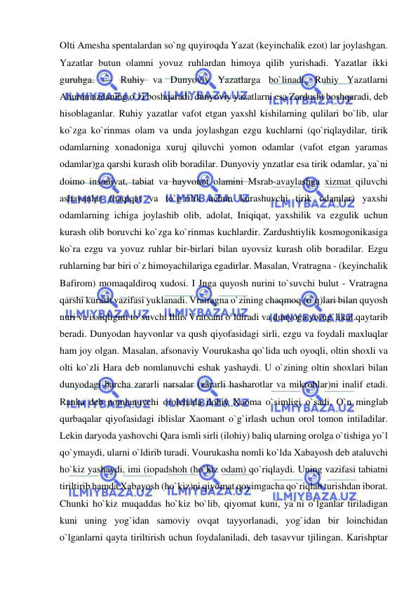  
 
Olti Amesha spentalardan so`ng quyiroqda Yazat (keyinchalik ezot) lar joylashgan. 
Yazatlar butun olamni yovuz ruhlardan himoya qilib yurishadi. Yazatlar ikki 
guruhga. — Ruhiy va Dunyoviy Yazatlarga bo`linadi. Ruhiy Yazatlarni 
Ahuramazdaning o`zi boshqaradi, dunyoviy yazatlarni esa Zardusht boshqaradi, deb 
hisoblaganlar. Ruhiy yazatlar vafot etgan yaxshl kishilarning qulilari bo`lib, ular 
ko`zga ko`rinmas olam va unda joylashgan ezgu kuchlarni (qo`riqlaydilar, tirik 
odamlarning xonadoniga xuruj qiluvchi yomon odamlar (vafot etgan yaramas 
odamlar)ga qarshi kurash olib boradilar. Dunyoviy ynzatlar esa tirik odamlar, ya`ni 
doimo insoniyat, tabiat va hayvonot olamini Msrab-avaylashga xizmat qiluvchi 
ashavanlar (haqiqat va to`g`rilik uchun kurashuvchi tirik odamlar) yaxshi 
odamlarning ichiga joylashib olib, adolat, Iniqiqat, yaxshilik va ezgulik uchun 
kurash olib boruvchi ko`zga ko`rinmas kuchlardir. Zardushtiylik kosmogonikasiga 
ko`ra ezgu va yovuz ruhlar bir-birlari bilan uyovsiz kurash olib boradilar. Ezgu 
ruhlarning bar biri o`z himoyachilariga egadirlar. Masalan, Vratragna - (keyinchalik 
Bafirom) momaqaldiroq xudosi. I Jnga quyosh nurini to`suvchi bulut - Vratragna 
qarshi kurash vazifasi yuklanadi. Vratragna o`zining chaqmoq (o`q)lari bilan quyosh 
nuri va issiqligini to`suvchi Ihlis Vratxani o`ldiradi va dunyoga yorug`likni.qaytarib 
beradi. Dunyodan hayvonlar va qush qiyofasidagi sirli, ezgu va foydali maxluqlar 
ham joy olgan. Masalan, afsonaviy Vourukasha qo`lida uch oyoqli, oltin shoxli va 
olti ko`zli Hara deb nomlanuvchi eshak yashaydi. U o`zining oltin shoxlari bilan 
dunyodagi barcha zararli narsalar (zararli hasharotlar va mikroblar)ni inalif etadi. 
Ranka deb nomlanuvchi orolchada ilohiy Xaoma o`simligi o`sadi. O`n minglab 
qurbaqalar qiyofasidagi iblislar Xaomant o`g`irlash uchun orol tomon intiladilar. 
Lekin daryoda yashovchi Qara ismli sirli (ilohiy) baliq ularning orolga o`tishiga yo`l 
qo`ymaydi, ularni o`ldirib turadi. Vourukasha nomli ko`lda Xabayosh deb ataluvchi 
ho`kiz yashaydi, imi (iopadshoh (ho`kiz odam) qo`riqlaydi. Uning vazifasi tabiatni 
tiriltirib hamda Xabayosh (ho`kiz)ni qiyomat qoyimgacha qo`riqlab turishdan iborat. 
Chunki ho`kiz muqaddas ho`kiz bo`lib, qiyomat kuni, ya`ni o`lganlar tiriladigan 
kuni uning yog`idan samoviy ovqat tayyorlanadi, yog`idan bir loinchidan 
o`lganlarni qayta tiriltirish uchun foydalaniladi, deb tasavvur tjilingan. Karishptar 
