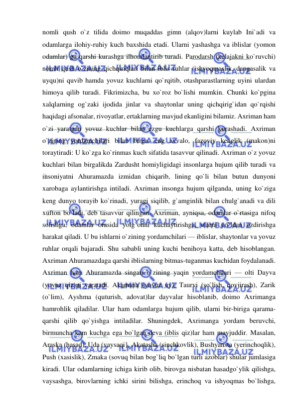  
 
nomli qush o`z tilida doimo muqaddas gimn (alqov)larni kuylab Ini`adi va 
odamlarga ilohiy-ruhiy kuch baxshida etadi. Ularni yashashga va iblislar (yomon 
odamlar) ga qarshi kurashga ilhomlantirib turadi. Parodarsh (kelajakni ko`ruvchi) 
nomli qush o`zining qichqiriqlari bilan iblis ruhlar (ishyoqmaslik, dangasalik va 
uyqu)ni quvib hamda yovuz kuchlarni qo`rqitib, otashparastlarning uyini ulardan 
himoya qilib turadi. Fikrimizcha, bu xo`roz bo`lishi mumkin. Chunki ko`pgina 
xalqlarning og`zaki ijodida jinlar va shaytonlar uning qichqirig`idan qo`rqishi 
haqidagi afsonalar, rivoyatlar, ertaklarning mavjud ekanligini bilamiz. Axriman ham 
o`zi yaratgan yovuz kuchlar bilan ezgu kuchlarga qarshi kurashadi. Axriman 
o`zining yordamchilari bilan birga, eng avvalo, fazoviy kenglik (makon)ni 
toraytiradi: U ko`zga ko`rinmas kuch sifatida tasavvur qilinadi. Axriman o`z yovuz 
kuchlari bilan birgalikda Zardusht homiyligidagi insonlarga hujum qilib turadi va 
insoniyatni Ahuramazda izmidan chiqarib, lining qo`li bilan butun dunyoni 
xarobaga aylantirishga intiladi. Axriman insonga hujum qilganda, uning ko`ziga 
keng dunyo torayib ko`rinadi, yuragi siqilib, g`amginlik bilan chulg`anadi va dili 
xufton bo`ladi, deb tasavvur qilingan. Axriman, ayniqsa, odamlar o`rtasiga nifoq 
solishga, odamlar orasida yolg`onni kuchaytirishga, ularni yo`ldan ozdirishga 
harakat qiladi. U bu ishlarni o`zining yordamchilari — iblislar, shaytonlar va yovuz 
ruhlar orqali bajaradi. Shu sababli uning kuchi benihoya katta, deb hisoblangan. 
Axriman Ahuramazdaga qarshi iblislarning bitmas-tuganmas kuchidan foydalanadi. 
Axriman ham Ahuramazda singari o`zining yaqin yordamchilari — olti Dayva 
(yovuz qiz)ni yaratadi. Akamana (yovuz uy), Taurvi (so`lish, qovjirash), Zarik 
(o`lim), Ayshma (quturish, adovat)lar dayvalar hisoblanib, doimo Axrimanga 
hamrohlik qiladilar. Ular ham odamlarga hujum qilib, ularni bir-biriga qarama-
qarshi qilib qo`yishga intiladilar. Shuningdek, Axrimanga yordam beruvchi, 
birmuncha kam kuchga ega bo`lgan deva (iblis qiz)lar ham mayjuddir. Masalan, 
Araska (hasad), Uda (vaysaqi}, Akatasha (sinchkovlik), Bushyansta (yerinchoqlik), 
Push (xasislik), Zmaka (sovuq bilan bog`liq bo`lgan turli azoblar) shular jumlasiga 
kiradi. Ular odamlarning ichiga kirib olib, birovga nisbatan hasadgo`ylik qilishga, 
vaysashga, birovlarning ichki sirini bilishga, erinchoq va ishyoqmas bo`lishga, 
