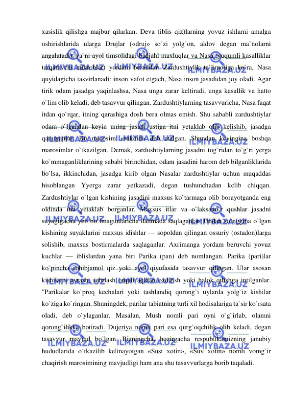  
 
xasislik qilishga majbur qilarkan. Deva (iblis qiz)larning yovuz ishlarni amalga 
oshirishlarida ularga Drujlar («druj» so`zi yolg`on, aldov degan ma`nolarni 
angalatadi), ya`ni ayol timsolidagi badjahl maxluqlar va Nasa (yuqumli kasalliklar 
tarqatuvchi mikroblar) yordam beradilar. Zardushtiylik ta`limotiga ko`ra, Nasa 
quyidagicha tasvirlanadi: inson vafot etgach, Nasa inson jasadidan joy oladi. Agar 
tirik odam jasadga yaqinlashsa, Nasa unga zarar keltiradi, unga kasallik va hatto 
o`lim olib keladi, deb tasavvur qilingan. Zardushtiylarning tasavvuricha, Nasa faqat 
itdan qo`rqar, itning qarashiga dosh bera olmas emish. Shu sababli zardushtiylar 
odam o`lgandan keyin uning jasadi ustiga itni yetaklab olib kelishib, jasadga 
qaratganlar. Bu marosim «sakdid» deb atalgan. Shundan keyingina boshqa 
marosimlar o`tkazilgan. Demak, zardushtiylarning jasadni tog`ridan to`g`ri yerga 
ko`mmaganliklarining sababi birinchidan, odam jasadini harom deb bilganliklarida 
bo`lsa, ikkinchidan, jasadga kirib olgan Nasalar zardushtiylar uchun muqaddas 
hisoblangan Yyerga zarar yetkazadi, degan tushunchadan kclib chiqqan. 
Zardushtiylar o`lgan kishining jasadini maxsus ko`tarmaga olib borayotganda eng 
oldinda itni yetaklab borganlar. Maxsus itlar va o`laksaxo`r qushlar jasadni 
suyagigacha yeb bo`lmagunlaricha dahmada saqlaganlar. Undan so`nggina o`lgan 
kishining suyaklarini maxsus idishlar — sopoldan qilingan ossuriy (ostadon)larga 
solishib, maxsus bostirmalarda saqlaganlar. Axrimanga yordam beruvchi yovuz 
kuchlar — iblislardan yana biri Parika (pan) deb nomlangan. Parika (pari)lar 
ko`pincha sohibjamol qiz yoki ayol qiyofasida tasavvur qilingan. Ular asosan 
kishilarni avrash, sehrlash orqali aqldan ozdirish yoki halok qilishga intilganlar. 
"Parikalar ko`proq kechalari yoki tashlandiq qorong`i uylarda yolg`iz kishilar 
ko`ziga ko`ringan. Shuningdek, parilar tabiatning turli xil hodisalariga ta`sir ko`rsata 
oladi, deb o`ylaganlar. Masalan, Mush nomli pari oyni o`g`irlab, olamni 
qorong`ilikka botiradi. Dujeriya nomli pari esa qurg`oqchilik olib keladi, degan 
tasavvur mavjud bo`lgan. Bizningcha, hozirgacha respublikamizning janubiy 
hududlarida o`tkazilib kelinayotgan «Sust xotin», «Suv xotin» nomli vomg`ir 
chaqirish marosimining mavjudligi ham ana shu tasavvurlarga borib taqaladi.  
