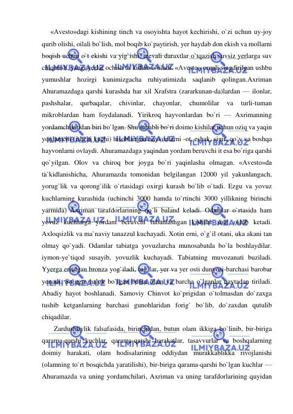  
 
     «Avesto»dagi kishining tinch va osoyishta hayot kechirishi, o`zi uchun uy-joy 
qurib olishi, oilali bo`lish, mol boqib ko`paytirish, yer haydab don ekish va mollarni 
boqish uchun o`t ekishi va yig`ishi, mevali daraxtlar o`tqazish suvsiz yerlarga suv 
chiqarish, yangi yerlar ochish ta`kidlab o`tiladi. «Avesto» orqali singdirilgan ushbu 
yumushlar hozirgi kunimizgacha ruhiyatimizda saqlanib qolingan.Axriman 
Ahuramazdaga qarshi kurashda har xil Xrafstra (zararkunan-da)lardan — ilonlar, 
pashshalar, 
qurbaqalar, 
chivinlar, 
chayonlar, 
chumolilar 
va 
turli-tuman 
mikroblardan ham foydalanadi. Yirikroq hayvonlardan bo`ri — Axrimanning 
yordamchilaridan biri bo`lgan. Shu sababli bo`ri doimo kishilar uchun oziq va yaqin 
yordamchi (ishchi kuchi) hisoblangan hayvonlarni -ot, eshak, sigir, qo`y va boshqa 
hayvonlarni ovlaydi. Ahuramazdaga yaqindan yordam beruvchi it esa bo`riga qarshi 
qo`yilgan. Olov va chiroq bor joyga bo`ri yaqinlasha olmagan. «Avesto»da 
ta`kidlanishicha, Ahuramazda tomonidan belgilangan 12000 yil yakunlangach, 
yorug`lik va qorong`ilik o`rtasidagi oxirgi kurash bo`lib o`tadi. Ezgu va yovuz 
kuchlarning kurashida (uchinchi 3000 hamda to`rtinchi 3000 yillikning birinchi 
yarmida) Axriman tarafdorlarining qo`li baland keladi. Odamlar o`rtasida ham 
yovuz kuchlarga yordam beruvchi tubanlashgan kishilar soni oshib ketadi. 
Axloqsizlik va ma`naviy tanazzul kuchayadi. Xotin erni, o`g`il otani, uka akani tan 
olmay qo`yadi. Odamlar tabiatga yovuzlarcha munosabatda bo`la boshlaydilar. 
iymon-ye`tiqod susayib, yovuzlik kuchayadi. Tabiatning muvozanati buziladi. 
Yyerga eritilgan bronza yog`iladi, tog`lar, yer va yer osti dunyosi-barchasi barobar 
yonadi. So`ngra halok bo`lgan butun olam va barcha o`lganlar qaytadan tiriladi. 
Abadiy hayot boshlanadi. Samoviy Chinvot ko`prigidan o`tolmasdan do`zaxga 
tushib ketganlarning barchasi gunohlaridan forig` bo`lib, do`zaxdan qutulib 
chiqadilar.  
       Zardushtiylik falsafasida, birinchidan, butun olam ikkiga bo`linib, bir-biriga 
qarama-qarshi kuchlar, qarama-qarshi harakatlar, tasavvurlar va boshqalarning 
doimiy harakati, olam hodisalarining oddiydan murakkablikka rivojlanishi 
(olamning to`rt bosqichda yaratilishi), bir-biriga qarama-qarshi bo`lgan kuchlar — 
Ahuramazda va uning yordamchilari, Axriman va uning tarafdorlarining quyidan 
