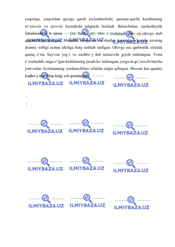  
 
yuqoriga, yuqoridan quyiga qarab joylashtirilishi, qarama-qarshi kuchlarning 
to`xtovsiz va ayovsiz kurashishi talqinida beriladi. Ikkinchidan, zardushtiylik 
falsafasida to`rt unsur — yer, havo, suv, olov e`zozlanadi. Suv va olovga atab 
qurbordiklar berilgan. Masalan, suvga sut va sharbat tomizilgan hamda suvning 
doimiy sofligi uchun idishga barg tashlab turilgan. Olovga esa qurbonlik sifatida 
quruq o`tin, hayvon yog`i va xushbo`y hid taratuvchi giyoh tashlangan. Yemi 
e`zozlashib, unga o`lgan kishilarning jasadi ko`milmagan, yerga in qo`yuvchi barcha 
jonivorlar Axrimanning yordamchilari sifatida talqin qilingan. Havoni har qanday 
badbo`y hid bilan bulg`ash qoralangan.  
