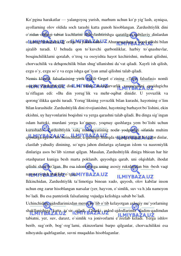  
 
Ko`pgina harakatlar — yalangoyoq yurish, marhum uchun ko`p yig`lash, ayniqsa, 
ayollarning olov oldida soch tarashi katta gunoh hisoblangan. Zardushtiylik dini 
o`zidan oldingi tabiat kuchlarini ilohiylashtirishga qaratilgan qabilaviy dinlardan 
o`zining birmuncha ilg`orligi va yakka xudo — Ahuramazdaga e`tiqod qilishi bilan 
ajralib turadi. U behuda qon to`kuvchi qurbonliklar, harbiy to`qnashuvlar, 
bosqinchiliklarni qoralab, o`troq va osoyishta hayot kechirishni, mehnat qilishni, 
chorvachilik va dehqonchilik bilan shug`ullanishni da`vat qiladi. Xayrli ish qilish, 
ezgu o`y, ezgu so`z va ezgu ishga qat`iyan amal qilishni talab qiladi.  
Nemis klassik falsafasining yirik vakili Gegel o`zining «Tarix falsafasi» nomli 
asarida Zardushtiylik dini va uning insonparvarlik xususiyatini quyidagicha 
ta`riflagan edi: «Bu din yorug`lik va mehr-oqibat dinidir. U yovuzlik va 
qorong`ilikka qarshi turadi. Yorug`likning yovuzlik bilan kurashi, hayotning o`lim 
bilan kurashidir. Zardushtiylik dini rivojianishni, hayotning barhayot bo`lishini, ekin 
ekishni, uy hayvonlarini boqishni va yerga qarashni talab qiladi. Bu dinga sig`ingan 
odam hattoki, murdani yerga ko`mmay, yoqmay qushlarga yem bo`lishi uchun 
kurashadi». Zardushtiylik xalq madaniyatining nodir yodgorligi sifatida muhim 
qiymatga ega bo`lib, birinchidan, u qadimgi Sharqda vujudga kelgan bir qator dinlar, 
clastlab yahudiy dinining, so`ngra jahon dinlariga aylangan islom va nasroniylik 
dinlariga asos bo`lib xizmat qilgan. Masalan, Zardushtiylik diniga bhioan har hir 
otashparast kuniga besh marta poklanib, quyoshga qarab, uni olqishlab, ihodat 
qilishi shart bo`lgan. Bu esa islom diniga uning asosiy ruknlaridan bin -besh vaqt 
namoz o`qish shaklida o`tgan.  
Ikkinchidan, Zardushtiylik ta`limotiga binoan xudo, quyosh, olov kabilar inson 
uchun eng zarur hisoblangan narsalar (yer, hayvon, o`simlik, suv va h.)da namoyon 
bo`ladi. Bu esa panteistik falsafaning vujudga kelishiga sabab bo`ladi.  
Uchinchidan, ajdodlarimizdan meros bo`lib o`tib kelayotgan axloqiy me`yorlarning 
shakllanishiga katta ta`sir qiladi. Chunki avlod-ajdodlarimiz (|adim-qadimdan 
tabiatni, yer, suv, daraxt, o`simlik va jonivorlarni e`zozlab keladi. Yerga ishlov 
berib, sug`orib, bog`-rog`larni, ekinzorlarni barpo qilganlar, chorvachilikni esa 
nihoyatda qadrlaganlar, suvni muqaddas hisoblaganlar.  
