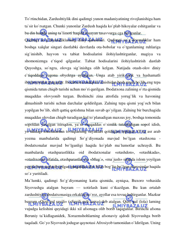  
 
To`rtinchidan, Zardushtiylik dini qadimgi yunon madaniyatining rivojlanishiga ham 
ta`sir ko`rsatgan. Chunki yunonlar Zardush haqida ko`plab hikoyalar eshitganlar va 
bu din hamda uning ta`limoti haqida muayan tasavvurga cga bo`lganlar.  
Qadimgi so`g`diyonaliklarning diniy qarashlari. Qadimgi so`g`diyonaliklar ham 
boshqa xalqlar singari dastlabki davrlarda ota-bobolar va o`tganlarning ruhlariga 
sig`inishib, hayvon va tabiat hodisalarini ilohiylashtirganlar, magiya va 
shomonizmga e`tiqod qilganlar. Tabiat hodisalarini ilohiylashtirish dastlab 
Quyoshga, so`ngra, olovga sig`inishga olib kelgan. Natijada otash-olov diniy 
e`tiqoddagi yagona obyektga aylangan, Unga atab yirik-yirik va hashamatli 
ibodatxonalar qurganlar. Ibodatxona tashqi ko`rinishidan besh zinali bo`lib, eng tepa 
qismida tutun chiqib turishi uchun mo`ri qurilgan. Ibodatxona zalining o`rta qismida 
muqaddas olovyonib turgan. Beshinchi zina atrofida yorug`lik va havoning 
almashinib turishi uchun darchalar qoldirilgan. Zalning tepa qismi yog`och bilan 
yopilgan bo`lib, shift qattiq qotishma bilan suvab qo`yilgan. Zalning bir burchagida 
muqaddas olovdan chiqib turadigan kul to`planadigan maxsus joy, boshqa tomonida 
sopoldan yasalgan isiriqdon, ya`ni muqaddas o`simlik tutatiladigan sopol idish, 
yo`lakdagi tokchalardan tovuqlarning suyaklari qoldiqlari topilgan. O`rta asr arab 
yozma manbalarida qadimgi So`g`diyonada mavjud bo`lgan otashxona - 
ibodatxonalar mavjud bo`lganligi haqida ko`plab ma`lumotlar uchraydi. Bu 
manbalarda 
otashparastlikka 
oid 
ibodatxonalar 
«otashdon», 
«otashkada», 
«otashxona» sifatida, otashparastlar esa «Mug`», «ma`jush» sifatida islom yoyilgan 
paytda ham saqlanib qolgan muqaddas olov bilan bog`liq bo`lgan marosimlar haqida 
so`z yuritiladi.  
Ma`lumki, qadimgi So`g`diyonaning katta qismida, ayniqsa, Buxoro vohasida 
Siyovushga atalgan bayram — xotirlash kuni o`tkazilgan. Bu kun ertalab 
zardushtiylar ibodatxonasiga erkaklar xo`roz, ayollar esa tovuq keltirganlar. Mazkur 
bayram «Qizil gul sayili» («Sayili guli surx») deb atalgan. Qizi) gul (lola) larning 
vujudga kelishini quyidagi ikki xil afsonaga olib borib taqaganlar. Birinchi afsona 
Beruniy ta`kidlaganidek, Xorazmshohlarning afsonaviy ajdodi Siyovushga borib 
taqaladi. Go`yo Siyovush jodugar qaynotasi Afrosiyob tamonidan o`ldirilgan. Uning 
