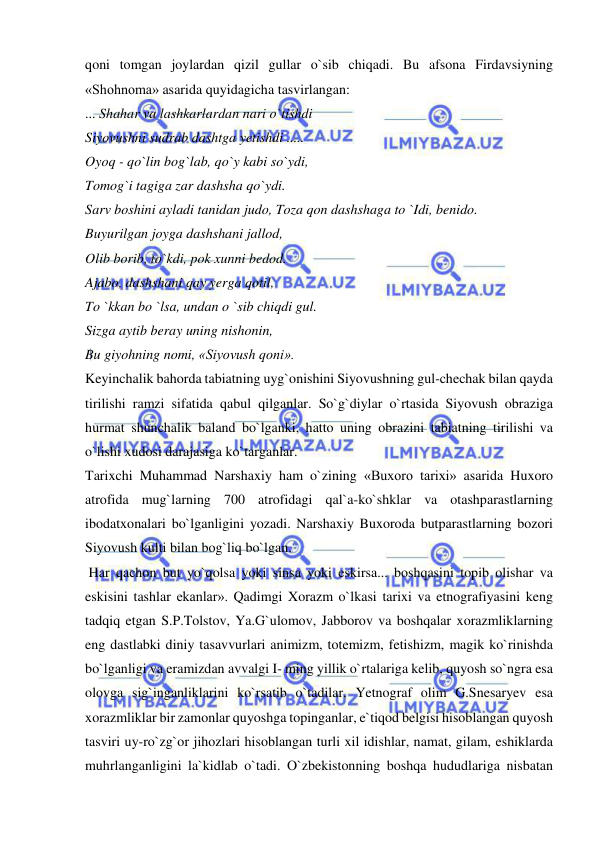  
 
qoni tomgan joylardan qizil gullar o`sib chiqadi. Bu afsona Firdavsiyning 
«Shohnoma» asarida quyidagicha tasvirlangan:  
... Shahar va lashkarlardan nari o`tishdi  
Siyovushni sudrab dashtga yetishdi .....  
Oyoq - qo`lin bog`lab, qo`y kabi so`ydi,  
Tomog`i tagiga zar dashsha qo`ydi.  
Sarv boshini ayladi tanidan judo, Toza qon dashshaga to `Idi, benido.  
Buyurilgan joyga dashshani jallod,  
Olib borib, to`kdi, pok xunni bedod.  
Ajabo, dashshani qay yerga qotil,  
To `kkan bo `lsa, undan o `sib chiqdi gul.  
Sizga aytib beray uning nishonin,  
Bu giyohning nomi, «Siyovush qoni».  
Keyinchalik bahorda tabiatning uyg`onishini Siyovushning gul-chechak bilan qayda 
tirilishi ramzi sifatida qabul qilganlar. So`g`diylar o`rtasida Siyovush obraziga 
hurmat shunchalik baland bo`lganki, hatto uning obrazini tabiatning tirilishi va 
o`lishi xudosi darajasiga ko`targanlar.  
Tarixchi Muhammad Narshaxiy ham o`zining «Buxoro tarixi» asarida Huxoro 
atrofida mug`larning 700 atrofidagi qal`a-ko`shklar va otashparastlarning 
ibodatxonalari bo`lganligini yozadi. Narshaxiy Buxoroda butparastlarning bozori 
Siyovush kulti bilan bog`liq bo`lgan.  
 Har qachon but yo`qolsa yoki sinsa yoki eskirsa... boshqasini topib olishar va 
eskisini tashlar ekanlar». Qadimgi Xorazm o`lkasi tarixi va etnografiyasini keng 
tadqiq etgan S.P.Tolstov, Ya.G`ulomov, Jabborov va boshqalar xorazmliklarning 
eng dastlabki diniy tasavvurlari animizm, totemizm, fetishizm, magik ko`rinishda 
bo`lganligi va eramizdan avvalgi I- ming yillik o`rtalariga kelib, quyosh so`ngra esa 
olovga sig`inganliklarini ko`rsatib o`tadilar. Yetnograf olim G.Snesaryev esa 
xorazmliklar bir zamonlar quyoshga topinganlar, e`tiqod belgisi hisoblangan quyosh 
tasviri uy-ro`zg`or jihozlari hisoblangan turli xil idishlar, namat, gilam, eshiklarda 
muhrlanganligini la`kidlab o`tadi. O`zbekistonning boshqa hududlariga nisbatan 
