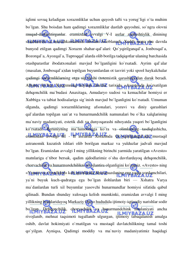  
 
iqlimi sovuq keladigan xorazmliklar uchun quyosh tafti va yorug`ligi o`ta muhim 
bo`lgan. Shu boisdan ham qadimgi xorazmliklar dastlab quyoshni, so`ngra olovni 
muqad-daslashtirganlar. eramizdan avvalgi V-I asrlar zardushtiylik dinining 
shakllanishi va mustahkamlanishi davrlari hisoblanadi. Xuddi mana shu davrda 
bunyod etilgan qadimgi Xorazm shahar-qal`alari: Qo`yqirilganqal`a, Jonbosqal`a, 
Bozorqal`a, Ayozqal`a, Tuproqqal`alarda olib borilga tadqiqotlar ulaning barchasida 
otashparastlar ibodatxonalari mavjud bo`lganligini ko`rsatadi. Ayrim qal`alar 
(masalan, Jonbosqal`a)dan topilgan buyumlardan ot tasviri yoki spool haykalchalar 
qadimgi xorazmliklarning otga sig`inishi (totemistik qarashlari)dan darak beradi. 
Albatta, ko`hna Xorazmning keyingi davrlar tarixida «Avesto»da ko`rsatilgan 
dehqonchilik ma`budasi Anaxitaga, Amudaryo xudosi va kemachilar homiysi er 
Xubbiga va tabiat hodisalariga sig`inish mavjud bo`lganligini ko`rsatadi. Umuman 
olganda, qadimgi xorazmliklarning afsonalari, yozuvi va diniy qarashlari 
qal`alardan topilgan san`at va hunarmandchilik namunalari bu o`lka xalqlarining 
ma`naviy madaniyati, estetik didi va dunyoqarashi nihoyatda yuqori bo`lganligini 
ko`rsatadi. Beruniyning ma`lumotlariga ko`ra va olimlaming tasdiqlashicha, 
eramizdan avvalgi III - II asrlarda Xorazmda Qo`yqirilganqal`ada mustaqil 
astranomik kuzatish ishlari olib borilgan markaz va yulduzlar jadvali mavjud 
bo`lgan. Eramizdan avvalgi I ming yillikning birinchi yarmida yaratilgan «Avesto» 
matnlariga e`tibor bersak, qadim ajdodlarimiz o`sha davrlardayoq dehqonchilik, 
chorvachilik va hunarmandchilikni rivojlantira olganligini ko`ramiz. «Avesto» ning 
«Yasna» va «Vandidod» kabi qismlarida Ahuramazdaning eng yaqin yordamchilari, 
ya`ni buyuk kuch-qudratga ega bo`lgan ilohlardan biri — Xshatra Varya 
ma`danlardan turli xil buyumlar yasovchi hunarmandlar homiysi sifatida qabul 
qilinadi. Bundan shunday xulosaga kelish mumkinki, eramizdan avvalgi I ming 
yillikning boshlaridayoq Markaziy Osiyo hududida ijtimoiy-iqtisodiy narishlar sodir 
bo`lgan. Dehqonchilik, chorvachilik va hunarmandchink inmlaniyati ancha 
rivojlanib, mehnat taqsimoti tugallanib ulgurgan, ijtimoiy tabaqalanish amalga 
oshib, davlat hokimiyati o`rnatilgan va mustaqil davlatchilikning tamal toshi 
qo`yilgan. Ayniqsa, Qadimgi moddiy va ma`naviy madaniyatimiz haqidagi 
