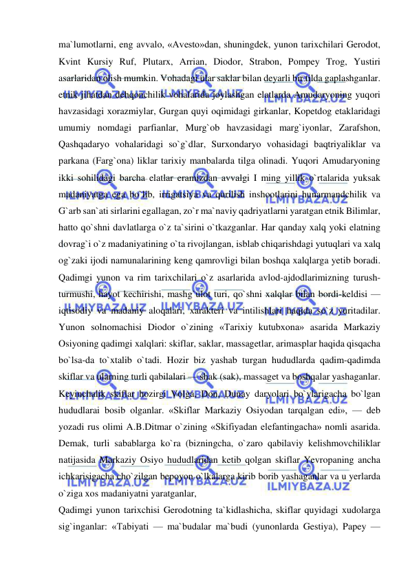  
 
ma`lumotlarni, eng avvalo, «Avesto»dan, shuningdek, yunon tarixchilari Gerodot, 
Kvint Kursiy Ruf, Plutarx, Arrian, Diodor, Strabon, Pompey Trog, Yustiri 
asarlaridan olish mumkin. Vohadagi ular saklar bilan deyarli bir tilda gaplashganlar. 
etnik jihatdan dehqonchilik vohalarida joylashgan elatlarda Amudaryoning yuqori 
havzasidagi xorazmiylar, Gurgan quyi oqimidagi girkanlar, Kopetdog etaklaridagi 
umumiy nomdagi parfianlar, Murg`ob havzasidagi marg`iyonlar, Zarafshon, 
Qashqadaryo vohalaridagi so`g`dlar, Surxondaryo vohasidagi baqtriyaliklar va 
parkana (Farg`ona) liklar tarixiy manbalarda tilga olinadi. Yuqori Amudaryoning 
ikki sohilidagi barcha elatlar eramizdan avvalgi I ming yillik o`rtalarida yuksak 
madaniyatga ega bo`lib, irrigatsiya va qurilish inshootlarini hunarmandchilik va 
G`arb san`ati sirlarini egallagan, zo`r ma`naviy qadriyatlarni yaratgan etnik Bilimlar, 
hatto qo`shni davlatlarga o`z ta`sirini o`tkazganlar. Har qanday xalq yoki elatning 
dovrag`i o`z madaniyatining o`ta rivojlangan, isblab chiqarishdagi yutuqlari va xalq 
og`zaki ijodi namunalarining keng qamrovligi bilan boshqa xalqlarga yetib boradi. 
Qadimgi yunon va rim tarixchilari o`z asarlarida avlod-ajdodlarimizning turush-
turmushi, hayot kechirishi, mashg`ulot turi, qo`shni xalqlar bilan bordi-keldisi — 
iqtisodiy va madaniy aloqalari, xarakteri va intilishlari haqida so`z yuritadilar. 
Yunon solnomachisi Diodor o`zining «Tarixiy kutubxona» asarida Markaziy 
Osiyoning qadimgi xalqlari: skiflar, saklar, massagetlar, arimasplar haqida qisqacha 
bo`lsa-da to`xtalib o`tadi. Hozir biz yashab turgan hududlarda qadim-qadimda 
skiflar va ularning turli qabilalari — shak (sak), massaget va boshqalar yashaganlar. 
Keyinchalik skiflar hozirgi Volga, Don, Dunay daryolari bo`ylarigacha bo`lgan 
hududlarai bosib olganlar. «Skiflar Markaziy Osiyodan tarqalgan edi», — deb 
yozadi rus olimi A.B.Ditmar o`zining «Skifiyadan elefantingacha» nomli asarida. 
Demak, turli sabablarga ko`ra (bizningcha, o`zaro qabilaviy kelishmovchiliklar 
natijasida Markaziy Osiyo hududlaridan ketib qolgan skiflar Yevropaning ancha 
ichkarisigacha cho`zilgan bepoyon o`lkalarga kirib borib yashaganlar va u yerlarda 
o`ziga xos madaniyatni yaratganlar,  
Qadimgi yunon tarixchisi Gerodotning ta`kidlashicha, skiflar quyidagi xudolarga 
sig`inganlar: «Tabiyati — ma`budalar ma`budi (yunonlarda Gestiya), Papey — 
