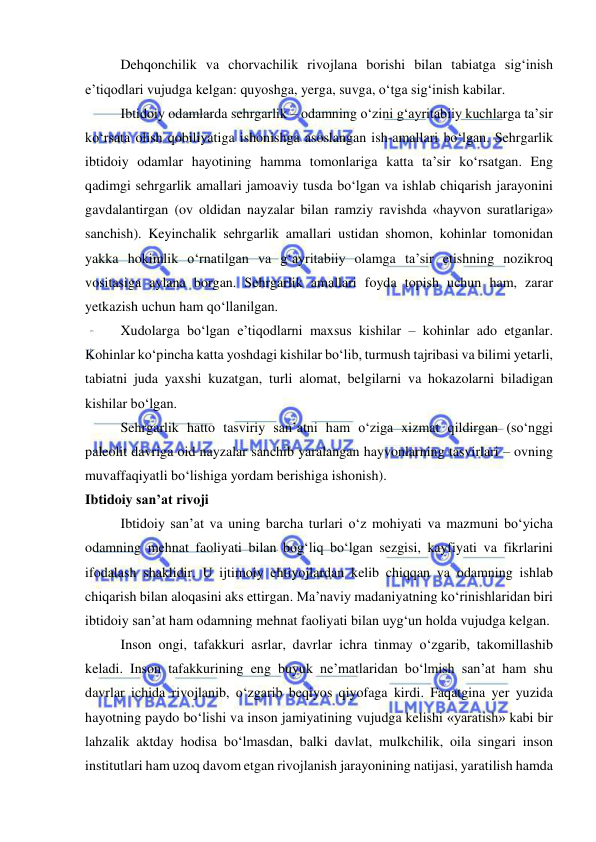  
 
Dehqonchilik va chorvachilik rivojlana borishi bilan tabiatga sig‘inish 
e’tiqodlari vujudga kelgan: quyoshga, yerga, suvga, o‘tga sig‘inish kabilar. 
Ibtidoiy odamlarda sehrgarlik – odamning o‘zini g‘ayritabiiy kuchlarga ta’sir 
ko‘rsata olish qobiliyatiga ishonishga asoslangan ish-amallari bo‘lgan. Sehrgarlik 
ibtidoiy odamlar hayotining hamma tomonlariga katta ta’sir ko‘rsatgan. Eng 
qadimgi sehrgarlik amallari jamoaviy tusda bo‘lgan va ishlab chiqarish jarayonini 
gavdalantirgan (ov oldidan nayzalar bilan ramziy ravishda «hayvon suratlariga» 
sanchish). Keyinchalik sehrgarlik amallari ustidan shomon, kohinlar tomonidan 
yakka hokimlik o‘rnatilgan va g‘ayritabiiy olamga ta’sir etishning nozikroq 
vositasiga aylana borgan. Sehrgarlik amallari foyda topish uchun ham, zarar 
yetkazish uchun ham qo‘llanilgan. 
Xudolarga bo‘lgan e’tiqodlarni maxsus kishilar – kohinlar ado etganlar. 
Kohinlar ko‘pincha katta yoshdagi kishilar bo‘lib, turmush tajribasi va bilimi yetarli, 
tabiatni juda yaxshi kuzatgan, turli alomat, belgilarni va hokazolarni biladigan 
kishilar bo‘lgan. 
Sehrgarlik hatto tasviriy san’atni ham o‘ziga xizmat qildirgan (so‘nggi 
paleolit davriga oid nayzalar sanchib yaralangan hayvonlarning tasvirlari – ovning 
muvaffaqiyatli bo‘lishiga yordam berishiga ishonish). 
Ibtidoiy san’at rivoji 
Ibtidoiy san’at va uning barcha turlari o‘z mohiyati va mazmuni bo‘yicha 
odamning mehnat faoliyati bilan bog‘liq bo‘lgan sezgisi, kayfiyati va fikrlarini 
ifodalash shaklidir. U ijtimoiy ehtiyojlardan kelib chiqqan va odamning ishlab 
chiqarish bilan aloqasini aks ettirgan. Ma’naviy madaniyatning ko‘rinishlaridan biri 
ibtidoiy san’at ham odamning mehnat faoliyati bilan uyg‘un holda vujudga kelgan.  
Inson ongi, tafakkuri asrlar, davrlar ichra tinmay o‘zgarib, takomillashib 
keladi. Inson tafakkurining eng buyuk ne’matlaridan bo‘lmish san’at ham shu 
davrlar ichida rivojlanib, o‘zgarib beqiyos qiyofaga kirdi. Faqatgina yer yuzida 
hayotning paydo bo‘lishi va inson jamiyatining vujudga kelishi «yaratish» kabi bir 
lahzalik aktday hodisa bo‘lmasdan, balki davlat, mulkchilik, oila singari inson 
institutlari ham uzoq davom etgan rivojlanish jarayonining natijasi, yaratilish hamda 
