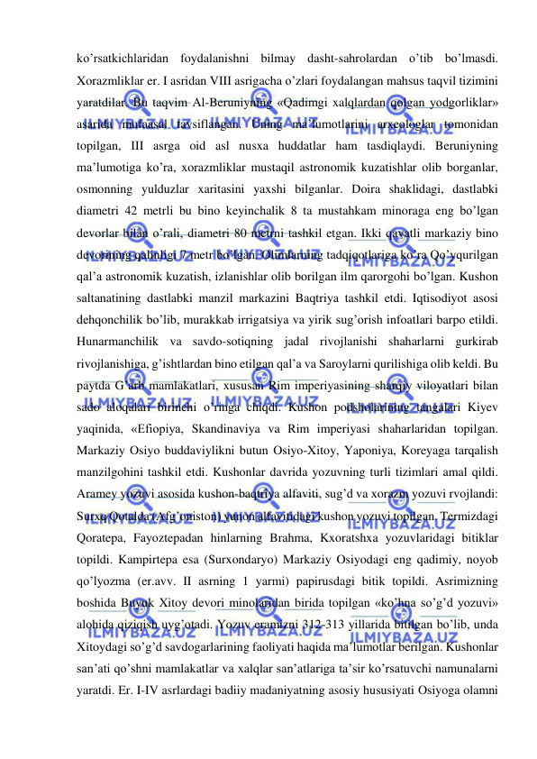  
 
ko’rsatkichlaridan foydalanishni bilmay dasht-sahrolardan o’tib bo’lmasdi. 
Xorazmliklar er. I asridan VIII asrigacha o’zlari foydalangan mahsus taqvil tizimini 
yaratdilar. Bu taqvim Al-Beruniyning «Qadimgi xalqlardan qolgan yodgorliklar» 
asarida mufaasal tavsiflangan. Uning ma’lumotlarini arxeologlar tomonidan 
topilgan, III asrga oid asl nusxa huddatlar ham tasdiqlaydi. Beruniyning 
ma’lumotiga ko’ra, xorazmliklar mustaqil astronomik kuzatishlar olib borganlar, 
osmonning yulduzlar xaritasini yaxshi bilganlar. Doira shaklidagi, dastlabki 
diametri 42 metrli bu bino keyinchalik 8 ta mustahkam minoraga eng bo’lgan 
devorlar bilan o’rali, diametri 80 metrni tashkil etgan. Ikki qavatli markaziy bino 
devorining qalinligi 7 metr bo’lgan. Olimlarning tadqiqotlariga ko’ra Qo’yqurilgan 
qal’a astronomik kuzatish, izlanishlar olib borilgan ilm qarorgohi bo’lgan. Kushon 
saltanatining dastlabki manzil markazini Baqtriya tashkil etdi. Iqtisodiyot asosi 
dehqonchilik bo’lib, murakkab irrigatsiya va yirik sug’orish infoatlari barpo etildi. 
Hunarmanchilik va savdo-sotiqning jadal rivojlanishi shaharlarni gurkirab 
rivojlanishiga, g’ishtlardan bino etilgan qal’a va Saroylarni qurilishiga olib keldi. Bu 
paytda G’arb mamlakatlari, xususan Rim imperiyasining sharqiy viloyatlari bilan 
sado aloqalari birinchi o’ringa chiqdi. Kushon podsholarining tangalari Kiyev 
yaqinida, «Efiopiya, Skandinaviya va Rim imperiyasi shaharlaridan topilgan. 
Markaziy Osiyo buddaviylikni butun Osiyo-Xitoy, Yaponiya, Koreyaga tarqalish 
manzilgohini tashkil etdi. Kushonlar davrida yozuvning turli tizimlari amal qildi. 
Aramey yozuvi asosida kushon-baqtriya alfaviti, sug’d va xorazm yozuvi rvojlandi: 
Surxq Qotalda (Afg’oniston) yunon alfavitidagi kushon yozuvi topilgan. Termizdagi 
Qoratepa, Fayoztepadan hinlarning Brahma, Kxoratshxa yozuvlaridagi bitiklar 
topildi. Kampirtepa esa (Surxondaryo) Markaziy Osiyodagi eng qadimiy, noyob 
qo’lyozma (er.avv. II asrning 1 yarmi) papirusdagi bitik topildi. Asrimizning 
boshida Buyuk Xitoy devori minolaridan birida topilgan «ko’hna so’g’d yozuvi» 
alohida qiziqish uyg’otadi. Yozuv eramizni 312-313 yillarida bitilgan bo’lib, unda 
Xitoydagi so’g’d savdogarlarining faoliyati haqida ma’lumotlar berilgan. Kushonlar 
san’ati qo’shni mamlakatlar va xalqlar san’atlariga ta’sir ko’rsatuvchi namunalarni 
yaratdi. Er. I-IV asrlardagi badiiy madaniyatning asosiy hususiyati Osiyoga olamni 
