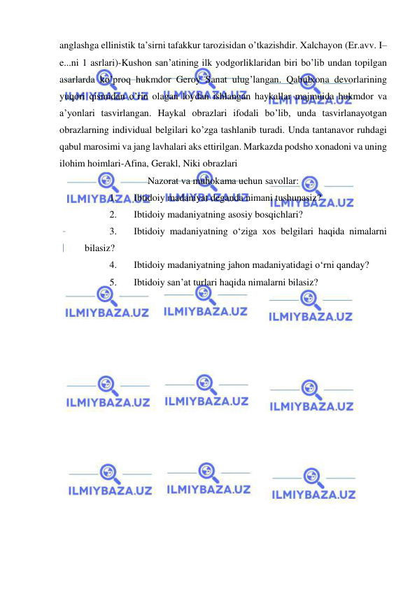  
 
anglashga ellinistik ta’sirni tafakkur tarozisidan o’tkazishdir. Xalchayon (Er.avv. I–
e...ni 1 asrlari)-Kushon san’atining ilk yodgorliklaridan biri bo’lib undan topilgan 
asarlarda ko’proq hukmdor Geroy Sanat ulug’langan. Qabulxona devorlarining 
yuqori qismidan o’rin olagan loydan ishlangan haykallar majmuida hukmdor va 
a’yonlari tasvirlangan. Haykal obrazlari ifodali bo’lib, unda tasvirlanayotgan 
obrazlarning individual belgilari ko’zga tashlanib turadi. Unda tantanavor ruhdagi 
qabul marosimi va jang lavhalari aks ettirilgan. Markazda podsho xonadoni va uning 
ilohim hoimlari-Afina, Gerakl, Niki obrazlari 
Nazorat va muhokama uchun savollar: 
1. 
Ibtidoiy madaniyat deganda nimani tushunasiz? 
2. 
Ibtidoiy madaniyatning asosiy bosqichlari? 
3. 
Ibtidoiy madaniyatning o‘ziga xos belgilari haqida nimalarni 
bilasiz? 
4. 
Ibtidoiy madaniyatning jahon madaniyatidagi o‘rni qanday? 
5. 
Ibtidoiy san’at turlari haqida nimalarni bilasiz?  
 
