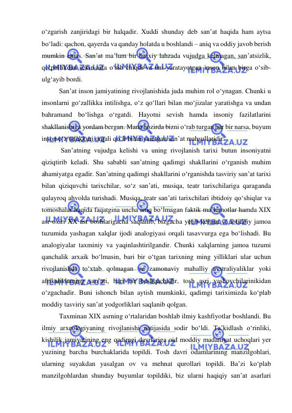 
 
o‘zgarish zanjiridagi bir halqadir. Xuddi shunday deb san’at haqida ham aytsa 
bo‘ladi: qachon, qayerda va qanday holatda u boshlandi – aniq va oddiy javob berish 
mumkin emas. San’at ma’lum bir tarixiy lahzada vujudga kelmagan, san’atsizlik, 
qo‘pollikdan sekin-asta o‘sib chiqdi va uni yaratayotgan inson bilan birga o‘sib-
ulg‘ayib bordi. 
San’at inson jamiyatining rivojlanishida juda muhim rol o‘ynagan. Chunki u 
insonlarni go‘zallikka intilishga, o‘z qo‘llari bilan mo‘jizalar yaratishga va undan 
bahramand bo‘lishga o‘rgatdi. Hayotni sevish hamda insoniy fazilatlarini 
shakllanishiga yordam bergan. Mana hozirda bizni o‘rab turgan har bir narsa, buyum 
inson o‘z tafakkuri orqali qo‘li bilan yaratgan san’at mahsullaridir. 
 San’atning vujudga kelishi va uning rivojlanish tarixi butun insoniyatni 
qiziqtirib keladi. Shu sababli san’atning qadimgi shakllarini o‘rganish muhim 
ahamiyatga egadir. San’atning qadimgi shakllarini o‘rganishda tasviriy san’at tarixi 
bilan qiziquvchi tarixchilar, so‘z san’ati, musiqa, teatr tarixchilariga qaraganda 
qulayroq ahvolda turishadi. Musiqa, teatr san’ati tarixchilari ibtidoiy qo‘shiqlar va 
tomoshalar haqida faqatgina uncha aniq bo‘lmagan faktik ma’lumotlar hamda XIX 
asr oxiri XX asr boshlarigacha saqlanib, bizgacha yetib kelgan va ibtidoiy jamoa 
tuzumida yashagan xalqlar ijodi analogiyasi orqali tasavvurga ega bo‘lishadi. Bu 
analogiyalar taxminiy va yaqinlashtirilgandir. Chunki xalqlarning jamoa tuzumi 
qanchalik arxaik bo‘lmasin, bari bir o‘tgan tarixning ming yilliklari ular uchun 
rivojlanishda to‘xtab qolmagan va zamonaviy mahalliy avstraliyaliklar yoki 
afrikaliklarning san’ati, bari bir boshqachadir, tosh asri yashovchilarinikidan 
o‘zgachadir. Buni ishonch bilan aytish mumkinki, qadimgi tariximizda ko‘plab 
moddiy tasviriy san’at yodgorliklari saqlanib qolgan. 
Taxminan XIX asrning o‘rtalaridan boshlab ilmiy kashfiyotlar boshlandi. Bu 
ilmiy arxeologiyaning rivojlanishi natijasida sodir bo‘ldi. Ta’kidlash o‘rinliki, 
kishilik jamiyatining eng qadimgi davrlariga oid moddiy madaniyat uchoqlari yer 
yuzining barcha burchaklarida topildi. Tosh davri odamlarining manzilgohlari, 
ularning suyakdan yasalgan ov va mehnat qurollari topildi. Ba’zi ko‘plab 
manzilgohlardan shunday buyumlar topildiki, biz ularni haqiqiy san’at asarlari 

