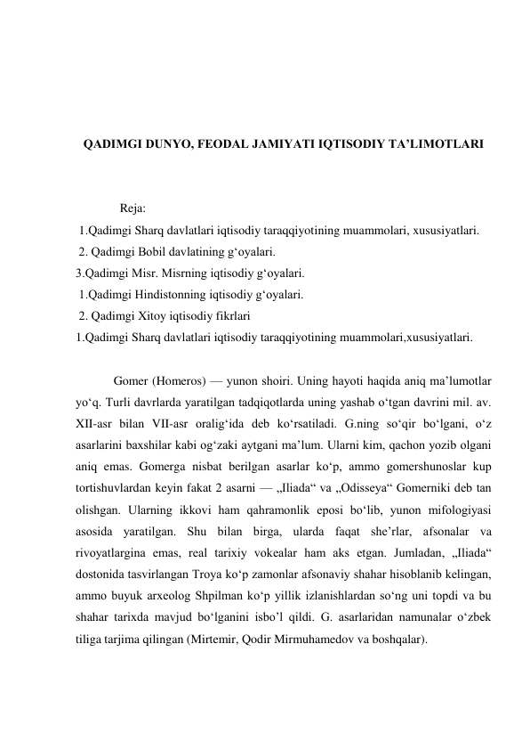  
 
 
 
QADIMGI DUNYO, FEODAL JAMIYATI IQTISODIY TA’LIMOTLARI 
 
 
  Reja:  
 1.Qadimgi Sharq davlatlari iqtisodiy taraqqiyotining muammolari, xususiyatlari. 
 2. Qadimgi Bobil davlatining gʻoyalari.  
3.Qadimgi Misr. Misrning iqtisodiy gʻoyalari. 
 1.Qadimgi Hindistonning iqtisodiy gʻoyalari.  
 2. Qadimgi Xitoy iqtisodiy fikrlari 
1.Qadimgi Sharq davlatlari iqtisodiy taraqqiyotining muammolari,xususiyatlari. 
 
Gomer (Homeros) — yunon shoiri. Uning hayoti haqida aniq maʼlumotlar 
yoʻq. Turli davrlarda yaratilgan tadqiqotlarda uning yashab oʻtgan davrini mil. av. 
XII-asr bilan VII-asr oraligʻida deb koʻrsatiladi. G.ning soʻqir boʻlgani, oʻz 
asarlarini baxshilar kabi ogʻzaki aytgani maʼlum. Ularni kim, qachon yozib olgani 
aniq emas. Gomerga nisbat berilgan asarlar koʻp, ammo gomershunoslar kup 
tortishuvlardan keyin fakat 2 asarni — „Iliada“ va „Odisseya“ Gomerniki deb tan 
olishgan. Ularning ikkovi ham qahramonlik eposi boʻlib, yunon mifologiyasi 
asosida yaratilgan. Shu bilan birga, ularda faqat sheʼrlar, afsonalar va 
rivoyatlargina emas, real tarixiy vokealar ham aks etgan. Jumladan, „Iliada“ 
dostonida tasvirlangan Troya koʻp zamonlar afsonaviy shahar hisoblanib kelingan, 
ammo buyuk arxeolog Shpilman koʻp yillik izlanishlardan soʻng uni topdi va bu 
shahar tarixda mavjud boʻlganini isbo’l qildi. G. asarlaridan namunalar oʻzbek 
tiliga tarjima qilingan (Mirtemir, Qodir Mirmuhamedov va boshqalar). 
