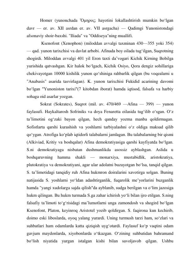 Homer (yunonchada Ὅμηρος; hayotini lokallashtirish mumkin boʻlgan 
davr — er. av. XII asrdan er. av. VII asrgacha) — Qadimgi Yunonistondagi 
afsonaviy shoir-baxshi. "Iliada" va "Oddiseya"ning muallifi. 
 Ksenofont (Xenophon) (miloddan avvalgi taxminan 430—355 yoki 354) 
— qad. yunon tarixchisi va davlat arbobi. Afinada boy oilada tugʻilgan, Suqrotning 
shogirdi. Miloddan avvalgi 401 yil Eron taxti daʼvogari Kichik Kirning Bobilga 
yurishida qatvashgan. Kir halok boʻlgach, Kichik Osiyo, Qora dengiz sohillariga 
chekivayotgan 10000 kishilik yunon qoʻshiniga rahbarlik qilgan (bu voqealarni u 
"Anabasis" asarida tasvirlagan). K. yunon tarixchisi Fukidid acarining davomi 
boʻlgan "Yunoniston tarixi"(7 kitobdan iborat) hamda iqtisod, falsafa va harbiy 
sohaga oid asarlar yozgan. 
Sokrat (Sokrates), Suqrot (mil. av. 470/469 —Afina — 399) — yunon 
faylasufi. Haykaltarosh Sofriniks va doya Fenaretta oilasida tugʻilib oʻsgan. Oʻz 
taʼlimotini ogʻzaki bayon qilgan, hech qanday yozma manba qoldirmagan. 
Sofistlarta qarshi kurashish va yoshlarni tarbiyalashni oʻz oldiga maksad qilib 
qoʻygan. Atrofiga koʻplab iqtidorli talabalarni jamlagan. Bu talabalarning bir qismi 
(Alkiviad, Kritiy va boshqalar) Afina demokratiyasiga qarshi kayfiyatda boʻlgan. 
S.ni demokratiyaga nisbatan dushmanlikda asossiz ayblashgan. Aslida u 
boshqaruvning hamma 
shakli 
— 
monarxiya, 
mustabidlik, 
aristokratiya, 
plutokratiya va demokratiyani, agar ular adolatni buzayotgan boʻlsa, tanqid qilgan. 
S. taʼlimotidagi tanqidiy ruh Afina hukmron doiralarini xavotirga solgan. Buning 
natijasida S. yoshlarni yoʻldan adashtirganlik, fuqarolik meʼyorlarini buzganlik 
hamda "yangi xudolarga sajda qilish"da ayblanib, sudga berilgan va oʻlim jazosiga 
hukm qilingan. Bu hukm turmada S.ga zahar ichirish yoʻli bilan ijro etilgan. S.ning 
falsafiy taʼlimoti toʻgʻrisidagi maʼlumotlarni unga zamondosh va shogird boʻlgan 
Ksenofont, Platon, keyinroq Aristotel yozib qoldirgan. S. faqirona kun kechirib, 
doimo eski liboslarda, oyoq yalang yurardi. Uning turmush tarzi ham, soʻzlari va 
suhbatlari ham odamlarda katta qiziqish uygʻotardi. Faylasuf koʻp vaqtini odam 
gavjum maydonlarda, xiyobonlarda oʻtkazgan. Oʻzining suhbatidan bahramand 
boʻlish niyatida yurgan istalgan kishi bilan savoljavob qilgan. Ushbu 
