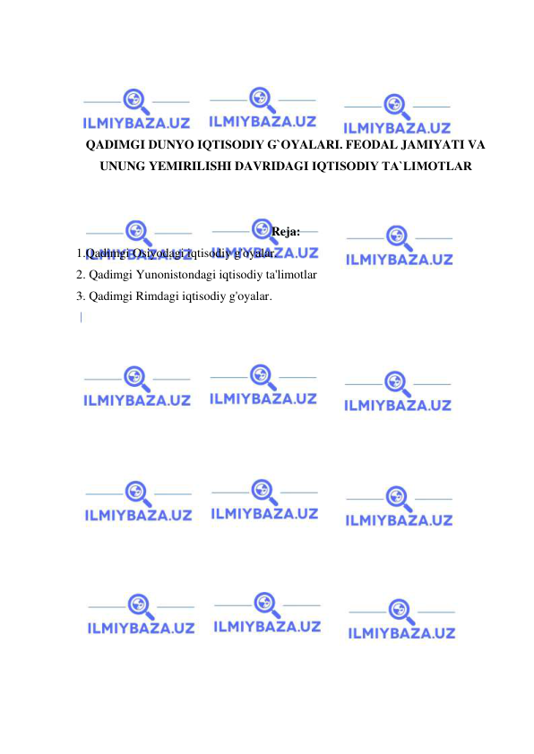  
 
 
 
 
 
QADIMGI DUNYO IQTISОDIY G`OYALARI. FEODAL JAMIYATI VA 
UNUNG YEMIRILISHI DAVRIDAGI IQTISОDIY TA`LIMОTLAR 
 
 
Reja: 
1.Qadimgi Osiyodagi iqtisodiy g'oyalar. 
2. Qadimgi Yunonistondagi iqtisodiy ta'limotlar 
3. Qadimgi Rimdagi iqtisodiy g'oyalar. 
 
 
 
 
 
 
 
 
 
 
 
 
 
 
 
 
 
 
