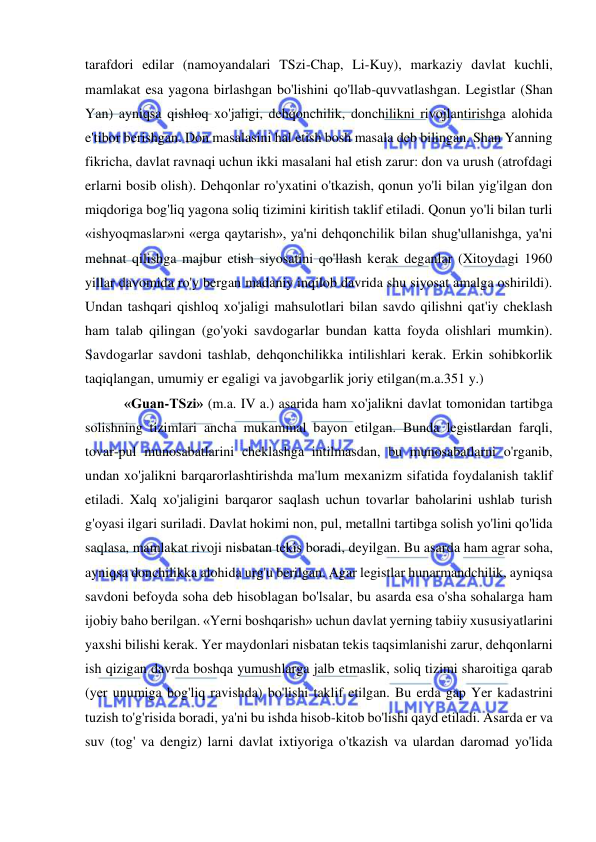  
 
tarafdori edilar (namoyandalari TSzi-Chap, Li-Kuy), markaziy davlat kuchli, 
mamlakat esa yagona birlashgan bo'lishini qo'llab-quvvatlashgan. Legistlar (Shan 
Yan) ayniqsa qishloq xo'jaligi, dehqonchilik, donchilikni rivojlantirishga alohida 
e'tibor berishgan. Don masalasini hal etish bosh masala deb bilingan. Shan Yanning 
fikricha, davlat ravnaqi uchun ikki masalani hal etish zarur: don va urush (atrofdagi 
erlarni bosib olish). Dehqonlar ro'yxatini o'tkazish, qonun yo'li bilan yig'ilgan don 
miqdoriga bog'liq yagona soliq tizimini kiritish taklif etiladi. Qonun yo'li bilan turli 
«ishyoqmaslar»ni «erga qaytarish», ya'ni dehqonchilik bilan shug'ullanishga, ya'ni 
mehnat qilishga majbur etish siyosatini qo'llash kerak deganlar (Xitoydagi 1960 
yillar davomida ro'y bergan madaniy inqilob davrida shu siyosat amalga oshirildi). 
Undan tashqari qishloq xo'jaligi mahsulotlari bilan savdo qilishni qat'iy cheklash 
ham talab qilingan (go'yoki savdogarlar bundan katta foyda olishlari mumkin). 
Savdogarlar savdoni tashlab, dehqonchilikka intilishlari kerak. Erkin sohibkorlik 
taqiqlangan, umumiy er egaligi va javobgarlik joriy etilgan(m.a.351 y.) 
 «Guan-TSzi» (m.a. IV a.) asarida ham xo'jalikni davlat tomonidan tartibga 
solishning tizimlari ancha mukammal bayon etilgan. Bunda legistlardan farqli, 
tovar-pul munosabatlarini cheklashga intilmasdan, bu munosabatlarni o'rganib, 
undan xo'jalikni barqarorlashtirishda ma'lum mexanizm sifatida foydalanish taklif 
etiladi. Xalq xo'jaligini barqaror saqlash uchun tovarlar baholarini ushlab turish 
g'oyasi ilgari suriladi. Davlat hokimi non, pul, metallni tartibga solish yo'lini qo'lida 
saqlasa, mamlakat rivoji nisbatan tekis boradi, deyilgan. Bu asarda ham agrar soha, 
ayniqsa donchilikka alohida urg'u berilgan. Agar legistlar hunarmandchilik, ayniqsa 
savdoni befoyda soha deb hisoblagan bo'lsalar, bu asarda esa o'sha sohalarga ham 
ijobiy baho berilgan. «Yerni boshqarish» uchun davlat yerning tabiiy xususiyatlarini 
yaxshi bilishi kerak. Yer maydonlari nisbatan tekis taqsimlanishi zarur, dehqonlarni 
ish qizigan davrda boshqa yumushlarga jalb etmaslik, soliq tizimi sharoitiga qarab 
(yer unumiga bog'liq ravishda) bo'lishi taklif etilgan. Bu erda gap Yer kadastrini 
tuzish to'g'risida boradi, ya'ni bu ishda hisob-kitob bo'lishi qayd etiladi. Asarda er va 
suv (tog' va dengiz) larni davlat ixtiyoriga o'tkazish va ulardan daromad yo'lida 
