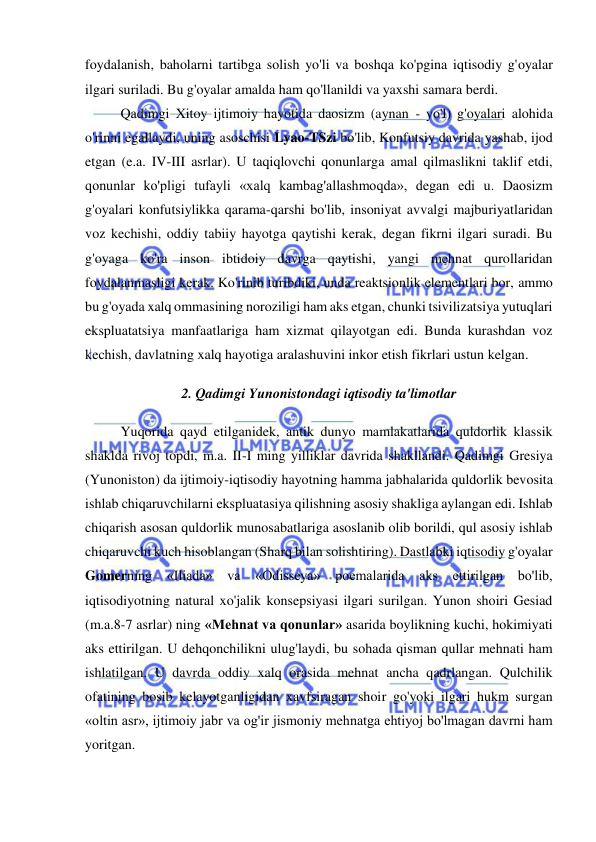  
 
foydalanish, baholarni tartibga solish yo'li va boshqa ko'pgina iqtisodiy g'oyalar 
ilgari suriladi. Bu g'oyalar amalda ham qo'llanildi va yaxshi samara berdi.  
Qadimgi Xitoy ijtimoiy hayotida daosizm (aynan - yo'l) g'oyalari alohida 
o'rinni egallaydi, uning asoschisi Lyao-TSzi bo'lib, Konfutsiy davrida yashab, ijod 
etgan (e.a. IV-III asrlar). U taqiqlovchi qonunlarga amal qilmaslikni taklif etdi, 
qonunlar ko'pligi tufayli «xalq kambag'allashmoqda», degan edi u. Daosizm 
g'oyalari konfutsiylikka qarama-qarshi bo'lib, insoniyat avvalgi majburiyatlaridan 
voz kechishi, oddiy tabiiy hayotga qaytishi kerak, degan fikrni ilgari suradi. Bu 
g'oyaga ko'ra inson ibtidoiy davrga qaytishi, yangi mehnat qurollaridan 
foydalanmasligi kerak. Ko'rinib turibdiki, unda reaktsionlik elementlari bor, ammo 
bu g'oyada xalq ommasining noroziligi ham aks etgan, chunki tsivilizatsiya yutuqlari 
ekspluatatsiya manfaatlariga ham xizmat qilayotgan edi. Bunda kurashdan voz 
kechish, davlatning xalq hayotiga aralashuvini inkor etish fikrlari ustun kelgan. 
2. Qadimgi Yunonistondagi iqtisodiy ta'limotlar 
Yuqorida qayd etilganidek, antik dunyo mamlakatlarida quldorlik klassik 
shaklda rivoj topdi, m.a. II-I ming yilliklar davrida shakllandi. Qadimgi Gresiya 
(Yunoniston) da ijtimoiy-iqtisodiy hayotning hamma jabhalarida quldorlik bevosita 
ishlab chiqaruvchilarni ekspluatasiya qilishning asosiy shakliga aylangan edi. Ishlab 
chiqarish asosan quldorlik munosabatlariga asoslanib olib borildi, qul asosiy ishlab 
chiqaruvchi kuch hisoblangan (Sharq bilan solishtiring). Dastlabki iqtisodiy g'oyalar 
Gomerning «Iliada» va 
«Odisseya» poemalarida aks ettirilgan bo'lib, 
iqtisodiyotning natural xo'jalik konsepsiyasi ilgari surilgan. Yunon shoiri Gesiad 
(m.a.8-7 asrlar) ning «Mehnat va qonunlar» asarida boylikning kuchi, hokimiyati 
aks ettirilgan. U dehqonchilikni ulug'laydi, bu sohada qisman qullar mehnati ham 
ishlatilgan. U davrda oddiy xalq orasida mehnat ancha qadrlangan. Qulchilik 
ofatining bosib kelayotganligidan xavfsiragan shoir go'yoki ilgari hukm surgan 
«oltin asr», ijtimoiy jabr va og'ir jismoniy mehnatga ehtiyoj bo'lmagan davrni ham 
yoritgan.  
