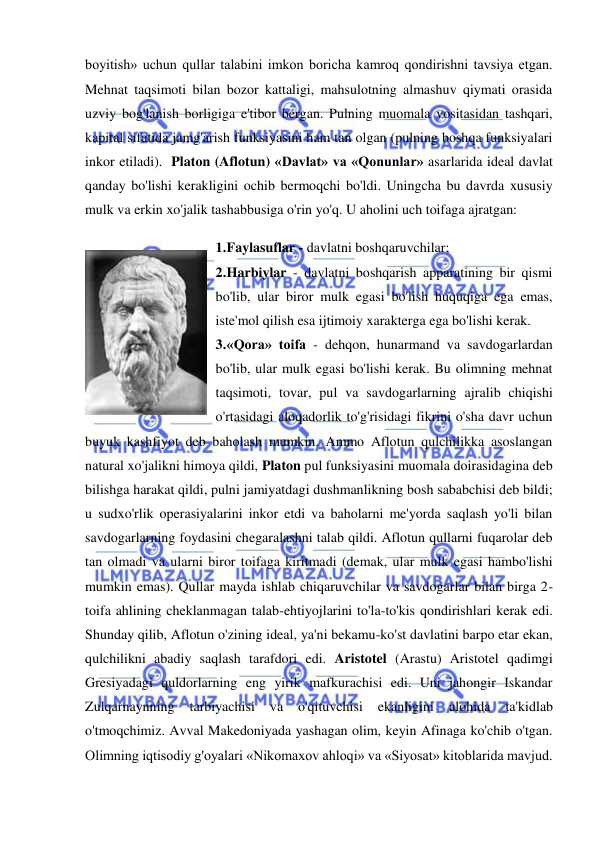  
 
boyitish» uchun qullar talabini imkon boricha kamroq qondirishni tavsiya etgan. 
Mehnat taqsimoti bilan bozor kattaligi, mahsulotning almashuv qiymati orasida 
uzviy bog'lanish borligiga e'tibor bergan. Pulning muomala vositasidan tashqari, 
kapital sifatida jamg'arish funksiyasini ham tan olgan (pulning boshqa funksiyalari 
inkor etiladi).  Platon (Aflotun) «Davlat» va «Qonunlar» asarlarida ideal davlat 
qanday bo'lishi kerakligini ochib bermoqchi bo'ldi. Uningcha bu davrda xususiy 
mulk va erkin xo'jalik tashabbusiga o'rin yo'q. U aholini uch toifaga ajratgan:  
1. Faylasuflar - davlatni boshqaruvchilar;  
2. Harbiylar - davlatni boshqarish apparatining bir qismi 
bo'lib, ular biror mulk egasi bo'lish huquqiga ega emas, 
iste'mol qilish esa ijtimoiy xarakterga ega bo'lishi kerak.  
3. «Qora» toifa - dehqon, hunarmand va savdogarlardan 
bo'lib, ular mulk egasi bo'lishi kerak. Bu olimning mehnat 
taqsimoti, tovar, pul va savdogarlarning ajralib chiqishi 
o'rtasidagi aloqadorlik to'g'risidagi fikrini o'sha davr uchun 
buyuk kashfiyot deb baholash mumkin. Ammo Aflotun qulchilikka asoslangan 
natural xo'jalikni himoya qildi, Platon pul funksiyasini muomala doirasidagina deb 
bilishga harakat qildi, pulni jamiyatdagi dushmanlikning bosh sababchisi deb bildi; 
u sudxo'rlik operasiyalarini inkor etdi va baholarni me'yorda saqlash yo'li bilan 
savdogarlarning foydasini chegaralashni talab qildi. Aflotun qullarni fuqarolar deb 
tan olmadi va ularni biror toifaga kiritmadi (demak, ular mulk egasi hambo'lishi 
mumkin emas). Qullar mayda ishlab chiqaruvchilar va savdogarlar bilan birga 2-
toifa ahlining cheklanmagan talab-ehtiyojlarini to'la-to'kis qondirishlari kerak edi. 
Shunday qilib, Aflotun o'zining ideal, ya'ni bekamu-ko'st davlatini barpo etar ekan, 
qulchilikni abadiy saqlash tarafdori edi. Aristotel (Arastu) Aristotel qadimgi 
Gresiyadagi quldorlarning eng yirik mafkurachisi edi. Uni jahongir Iskandar 
Zulqarnaynning 
tarbiyachisi 
va 
o'qituvchisi 
ekanligini 
alohida 
ta'kidlab 
o'tmoqchimiz. Avval Makedoniyada yashagan olim, keyin Afinaga ko'chib o'tgan. 
Olimning iqtisodiy g'oyalari «Nikomaxov ahloqi» va «Siyosat» kitoblarida mavjud. 
