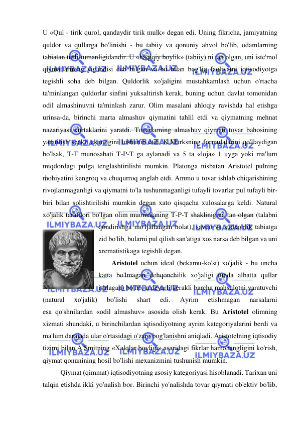  
 
U «Qul - tirik qurol, qandaydir tirik mulk» degan edi. Uning fikricha, jamiyatning 
quldor va qullarga bo'linishi - bu tabiiy va qonuniy ahvol bo'lib, odamlarning 
tabiatan turli-tumanligidandir. U «haqiqiy boylik» (tabiiy) ni tan olgan, uni iste'mol 
qiymatlarining yig'indisi deb bilgan va bu bilan bog'liq faoliyatni iqtisodiyotga 
tegishli soha deb bilgan. Quldorlik xo'jaligini mustahkamlash uchun o'rtacha 
ta'minlangan quldorlar sinfini yuksaltirish kerak, buning uchun davlat tomonidan 
odil almashinuvni ta'minlash zarur. Olim masalani ahloqiy ravishda hal etishga 
urinsa-da, birinchi marta almashuv qiymatini tahlil etdi va qiymatning mehnat 
nazariyasi kurtaklarini yaratdi. Tovarlarning almashuv qiymati tovar bahosining 
yaratilish shakli ekanligini tushunib etdi. K.Marksning formulalarini qo'llaydigan 
bo'lsak, T-T munosabati T-P-T ga aylanadi va 5 ta «loja» 1 uyga yoki ma'lum 
miqdordagi pulga tenglashtirilishi mumkin. Platonga nisbatan Aristotel pulning 
mohiyatini kengroq va chuqurroq anglab etdi. Ammo u tovar ishlab chiqarishining 
rivojlanmaganligi va qiymatni to'la tushunmaganligi tufayli tovarlar pul tufayli bir-
biri bilan solishtirilishi mumkin degan xato qisqacha xulosalarga keldi. Natural 
xo'jalik tarafdori bo'lgan olim muomalaning T-P-T shaklinigina tan olgan (talabni 
qondirishga mo'ljallangan holat), savdo va sudxo'rlik tabiatga 
zid bo'lib, bularni pul qilish san'atiga xos narsa deb bilgan va uni 
xrematistikaga tegishli degan.  
Aristotel uchun ideal (bekamu-ko'st) xo'jalik - bu uncha 
katta bo'lmagan dehqonchilik xo'jaligi (unda albatta qullar 
ishlagan) bo'lib, u deyarli kerakli barcha mahsulotni yaratuvchi 
(natural 
xo'jalik) 
bo'lishi 
shart 
edi. 
Ayrim 
etishmagan 
narsalarni             
esa qo'shnilardan «odil almashuv» asosida olish kerak. Bu Aristotel olimning 
xizmati shundaki, u birinchilardan iqtisodiyotning ayrim kategoriyalarini berdi va 
ma'lum darajada ular o'rtasidagi o'zaro bog'lanishni aniqladi. Aristotelning iqtisodiy 
tizimi bilan A.Smitning «Xalqlar boyligi» asaridagi fikrlar hamohangligini ko'rish, 
qiymat qonunining hosil bo'lishi mexanizmini tushunish mumkin. 
Qiymat (qimmat) iqtisodiyotning asosiy kategoriyasi hisoblanadi. Tarixan uni 
talqin etishda ikki yo'nalish bor. Birinchi yo'nalishda tovar qiymati ob'ektiv bo'lib, 
