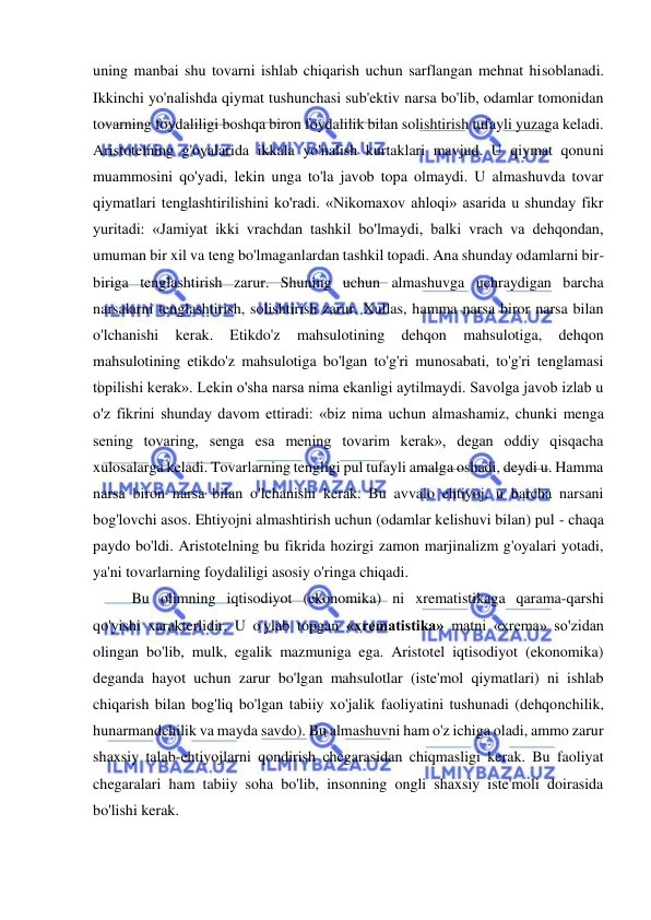  
 
uning manbai shu tovarni ishlab chiqarish uchun sarflangan mehnat hisoblanadi. 
Ikkinchi yo'nalishda qiymat tushunchasi sub'ektiv narsa bo'lib, odamlar tomonidan 
tovarning foydaliligi boshqa biron foydalilik bilan solishtirish tufayli yuzaga keladi. 
Aristotelning g'oyalarida ikkala yo'nalish kurtaklari mavjud. U qiymat qonuni 
muammosini qo'yadi, lekin unga to'la javob topa olmaydi. U almashuvda tovar 
qiymatlari tenglashtirilishini ko'radi. «Nikomaxov ahloqi» asarida u shunday fikr 
yuritadi: «Jamiyat ikki vrachdan tashkil bo'lmaydi, balki vrach va dehqondan, 
umuman bir xil va teng bo'lmaganlardan tashkil topadi. Ana shunday odamlarni bir-
biriga tenglashtirish zarur. Shuning uchun almashuvga uchraydigan barcha 
narsalarni tenglashtirish, solishtirish zarur. Xullas, hamma narsa biror narsa bilan 
o'lchanishi 
kerak. 
Etikdo'z 
mahsulotining 
dehqon 
mahsulotiga, 
dehqon 
mahsulotining etikdo'z mahsulotiga bo'lgan to'g'ri munosabati, to'g'ri tenglamasi 
topilishi kerak». Lekin o'sha narsa nima ekanligi aytilmaydi. Savolga javob izlab u 
o'z fikrini shunday davom ettiradi: «biz nima uchun almashamiz, chunki menga 
sening tovaring, senga esa mening tovarim kerak», degan oddiy qisqacha 
xulosalarga keladi. Tovarlarning tengligi pul tufayli amalga oshadi, deydi u. Hamma 
narsa biron narsa bilan o'lchanishi kerak. Bu avvalo ehtiyoj, u barcha narsani 
bog'lovchi asos. Ehtiyojni almashtirish uchun (odamlar kelishuvi bilan) pul - chaqa 
paydo bo'ldi. Aristotelning bu fikrida hozirgi zamon marjinalizm g'oyalari yotadi, 
ya'ni tovarlarning foydaliligi asosiy o'ringa chiqadi.  
Bu olimning iqtisodiyot (ekonomika) ni xrematistikaga qarama-qarshi 
qo'yishi xarakterlidir. U o'ylab topgan «xrematistika» matni «xrema» so'zidan 
olingan bo'lib, mulk, egalik mazmuniga ega. Aristotel iqtisodiyot (ekonomika) 
deganda hayot uchun zarur bo'lgan mahsulotlar (iste'mol qiymatlari) ni ishlab 
chiqarish bilan bog'liq bo'lgan tabiiy xo'jalik faoliyatini tushunadi (dehqonchilik, 
hunarmandchilik va mayda savdo). Bu almashuvni ham o'z ichiga oladi, ammo zarur 
shaxsiy talab-ehtiyojlarni qondirish chegarasidan chiqmasligi kerak. Bu faoliyat 
chegaralari ham tabiiy soha bo'lib, insonning ongli shaxsiy iste'moli doirasida 
bo'lishi kerak.  
