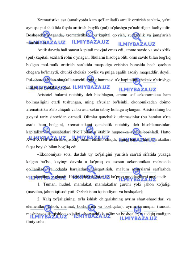  
 
Xrematistika esa (amaliyotda kam qo'llaniladi) «mulk orttirish san'ati», ya'ni 
ayniqsa pul shaklida foyda orttirish, boylik (pul) to'plashga yo'naltirilgan faoliyatdir. 
Boshqacha aytganda, xrematistika - bu kapital qo'yish, sudxo'rlik va jamg'arish 
«san'ati»dir.  
Antik davrda hali sanoat kapitali mavjud emas edi, ammo savdo va sudxo'rlik 
(pul) kapitali sezilarli rolni o'ynagan. Shularni hisobga olib, olim savdo bilan bog'liq 
bo'lgan mol-mulk orttirish san'atida maqsadga erishish borasida hech qachon 
chegara bo'lmaydi, chunki cheksiz boylik va pulga egalik asosiy maqsaddir, deydi. 
Pul oboroti bilan shug'ullanuvchilarning hammasi o'z kapitalini cheksiz o'stirishga 
intiladilar (notabiiy soha). 
Aristotel bularni notabiiy deb hisoblagan, ammo sof «ekonomika» ham 
bo'lmasligini etarli tushungan, ming afsuslar bo'lsinki, ekonomikadan doimo 
xrematistika o'sib chiqadi va bu asta-sekin tabiiy holatga aylangan. Aristotelning bu 
g'oyasi tarix sinovidan o'tmadi. Olimlar qanchalik urinmasinlar (bu harakat o'rta 
asrda ham bo'lgan), xrematistikani qanchalik notabiiy deb hisoblamasinlar, 
kapitalizm munosabatlari rivoji bilan u «tabiiy huquq»ka aylana boshladi. Hatto 
XVII-XVIII asrlarda iqtisodiy odam etishib chiqdi, uning barcha hatti-harakatlari 
faqat boyish bilan bog'liq edi.  
«Ekonomiya» so'zi dastlab uy xo'jaligini yuritish san'ati sifatida yuzaga 
kelgan bo'lsa, keyingi davrda u ko'proq va asosan «ekonomika» ma'nosida 
qo'llaniladi va odatda harajatlarni qisqartirish, ma'lum resurslarni sarflashda 
tejamkorlikni anglatadi. Hozirgi davrda bu matn ko'proq quyidagilarni anglatadi:  
1. Tuman, hudud, mamlakat, mamlakatlar guruhi yoki jahon xo'jaligi 
(masalan, jahon iqtisodiyoti, O'zbekiston iqtisodiyoti va boshqalar);  
2. Xalq xo'jaligining, to'la ishlab chiqarishning ayrim shart-sharoitlari va 
elementlari (aholi, mehnat, boshqarish va boshqalar), ayrim tarmoqlar (sanoat, 
mashinasozlik, qishloq xo'jaligi, chorvachilik, ta'lim va boshqalar) ni tadqiq etadigan 
ilmiy soha;  
