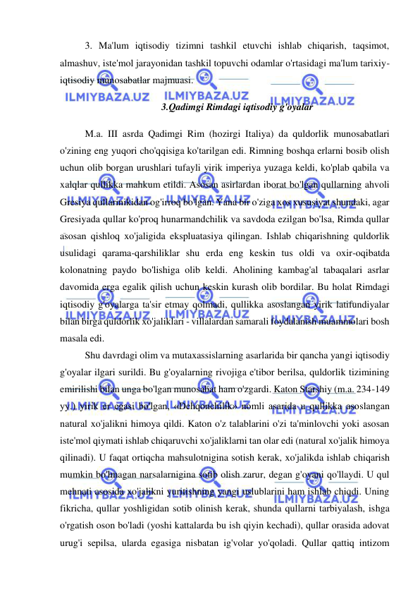  
 
3. Ma'lum iqtisodiy tizimni tashkil etuvchi ishlab chiqarish, taqsimot, 
almashuv, iste'mol jarayonidan tashkil topuvchi odamlar o'rtasidagi ma'lum tarixiy-
iqtisodiy munosabatlar majmuasi.  
3.Qadimgi Rimdagi iqtisodiy g'oyalar 
M.a. III asrda Qadimgi Rim (hozirgi Italiya) da quldorlik munosabatlari 
o'zining eng yuqori cho'qqisiga ko'tarilgan edi. Rimning boshqa erlarni bosib olish 
uchun olib borgan urushlari tufayli yirik imperiya yuzaga keldi, ko'plab qabila va 
xalqlar qullikka mahkum etildi. Asosan asirlardan iborat bo'lgan qullarning ahvoli 
Gresiya qullarinikidan og'irroq bo'lgan. Yana bir o'ziga xos xususiyat shundaki, agar 
Gresiyada qullar ko'proq hunarmandchilik va savdoda ezilgan bo'lsa, Rimda qullar 
asosan qishloq xo'jaligida ekspluatasiya qilingan. Ishlab chiqarishning quldorlik 
usulidagi qarama-qarshiliklar shu erda eng keskin tus oldi va oxir-oqibatda 
kolonatning paydo bo'lishiga olib keldi. Aholining kambag'al tabaqalari asrlar 
davomida erga egalik qilish uchun keskin kurash olib bordilar. Bu holat Rimdagi 
iqtisodiy g'oyalarga ta'sir etmay qolmadi, qullikka asoslangan yirik latifundiyalar 
bilan birga quldorlik xo'jaliklari - villalardan samarali foydalanish muammolari bosh 
masala edi.  
Shu davrdagi olim va mutaxassislarning asarlarida bir qancha yangi iqtisodiy 
g'oyalar ilgari surildi. Bu g'oyalarning rivojiga e'tibor berilsa, quldorlik tizimining 
emirilishi bilan unga bo'lgan munosabat ham o'zgardi. Katon Starshiy (m.a. 234-149 
yy.) yirik er egasi bo'lgan, «Dehqonchilik» nomli asarida u qullikka asoslangan 
natural xo'jalikni himoya qildi. Katon o'z talablarini o'zi ta'minlovchi yoki asosan 
iste'mol qiymati ishlab chiqaruvchi xo'jaliklarni tan olar edi (natural xo'jalik himoya 
qilinadi). U faqat ortiqcha mahsulotnigina sotish kerak, xo'jalikda ishlab chiqarish 
mumkin bo'lmagan narsalarnigina sotib olish zarur, degan g'oyani qo'llaydi. U qul 
mehnati asosida xo'jalikni yuritishning yangi uslublarini ham ishlab chiqdi. Uning 
fikricha, qullar yoshligidan sotib olinish kerak, shunda qullarni tarbiyalash, ishga 
o'rgatish oson bo'ladi (yoshi kattalarda bu ish qiyin kechadi), qullar orasida adovat 
urug'i sepilsa, ularda egasiga nisbatan ig'volar yo'qoladi. Qullar qattiq intizom 
