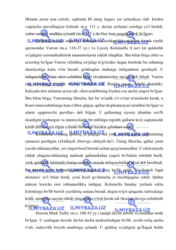  
 
(Rimda arzon non sotish), oqibatda 80 ming fuqaro yer uchastkasi oldi. Islohot 
vaqtincha muvaffaqiyat keltirdi, m.a. 111 y. davlat yerlarini sotishga yo'l berildi, 
yerlar xususiy mulkka aylandi (m.a. 121 y.da Gay ham jangda halok bo'lgan).  
Quldorlik tuzumi inqirozga uchragan va tushkunlikka tushgan davrda rimlik 
agronomlar Varron (m.a. 116-27 yy.) va Lyusiy Kolumella (I asr) lar quldorlik 
xo'jaligini rasionallashtirish muammolarini ishlab chiqdilar. Shu bilan birga olim va 
arxeolog bo'lgan Varron «Qishloq xo'jaligi to'g'risida» degan kitobida bu sohaning 
ahamiyatiga katta o'rin beradi, qishloqdan shaharga intilganlarni qoralaydi. U 
dehqonchilik bilan chorvachilikni birga rivojlantirishni ma'qul deb biladi. Varron 
ular o'rtasidagi «buyuk ittifoq» tarafdori edi. Buning asosiy sababi shundaki, 
Italiyada don nisbatan arzon edi, chorvachilikning foydasi esa ancha yuqori bo'lgan. 
Shu bilan birga, Varronning fikricha, har bir xo'jalik o'z-o'zini ta'minlashi kerak, u 
bozor munosabatlariga kam e'tibor qilgan, qullar ekspluatasiyasi tarafdori bo'lgan va 
ularni «gapiruvchi qurollar» deb bilgan. U qullarning siyosiy jihatdan xavfli 
ekanligini tushungan va imeniyolarda bir millatga tegishli qullarni ko'p saqlamaslik 
kerak deb tavsiya etgan (chunki birlashib harakat qilishlari oson).  
Kolumella o'zining qishloq xo'jaligiga oid yirik asarida qullar mehnatining 
samarasi pastligini ta'kidlaydi (birovga ishlaydi-da!). Uning fikricha, qullar yerni 
yaxshi ishlamaydilar, yer yuqori hosil berishi uchun qayg'urmaydilar. U erkin mayda 
ishlab chiqaruvchilarning mehnati qullarnikidan yuqori bo'lishini isbotlab berdi, 
yirik quldorlik latifundiyalariga nisbatan mayda dehqonchilikni afzal deb hisobladi. 
Bu davrda yirik latifundiyalarning inqirozi aniq bo'lib qoldi, rivojlanish faqat 
ekstensiv yo'l bilan bordi, ya'ni hosil qo'shimcha er hisobigagina oshdi. Qullar 
imkoni boricha erni ishlamaslikka intilgan. Kolumella bunday yerlarni erkin 
kolonlarga bo'lib berish yaxshiroq samara beradi, degan to'g'ri qisqacha xulosalarga 
keldi, uningcha mayda ishlab chiqarishga o'tish kerak edi (hozirgi davrga solishtirib 
ko'ring).  
Siseron Mark Tulliy (m.a. 106-43 yy.) taniqli davlat arbobi va mashhur notik 
bo'lgan. U yashagan davrda davlat ancha markazlashgan bo'lib, savdo-sotiq ancha 
o'sdi, sudxo'rlik boyish manbaiga aylandi. U qishloq xo'jaligini qo'llagan holda 
