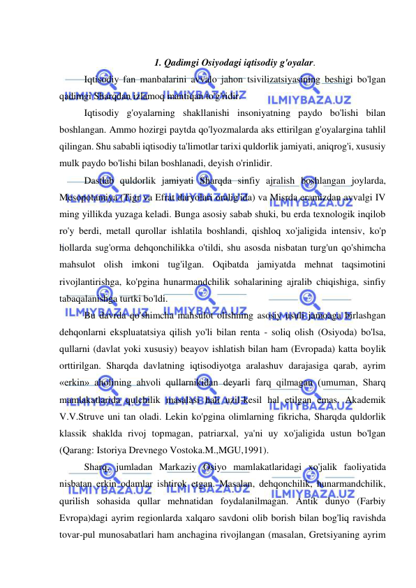  
 
 
1. Qadimgi Osiyodagi iqtisodiy g'oyalar. 
Iqtisodiy fan manbalarini avvalo jahon tsivilizatsiyasining beshigi bo'lgan 
qadimgi Sharqdan izlamoq mantiqan to'g'ridir.  
Iqtisodiy g'oyalarning shakllanishi insoniyatning paydo bo'lishi bilan 
boshlangan. Ammo hozirgi paytda qo'lyozmalarda aks ettirilgan g'oyalargina tahlil 
qilingan. Shu sababli iqtisodiy ta'limotlar tarixi quldorlik jamiyati, aniqrog'i, xususiy 
mulk paydo bo'lishi bilan boshlanadi, deyish o'rinlidir.  
Dastlab quldorlik jamiyati Sharqda sinfiy ajralish boshlangan joylarda, 
Mesopotamiya (Tigr va Efrat daryolari oralig'ida) va Misrda eramizdan avvalgi IV 
ming yillikda yuzaga keladi. Bunga asosiy sabab shuki, bu erda texnologik inqilob 
ro'y berdi, metall qurollar ishlatila boshlandi, qishloq xo'jaligida intensiv, ko'p 
hollarda sug'orma dehqonchilikka o'tildi, shu asosda nisbatan turg'un qo'shimcha 
mahsulot olish imkoni tug'ilgan. Oqibatda jamiyatda mehnat taqsimotini 
rivojlantirishga, ko'pgina hunarmandchilik sohalarining ajralib chiqishiga, sinfiy 
tabaqalanishga turtki bo'ldi.  
Bu davrda qo'shimcha mahsulot olishning asosiy usuli jamoaga birlashgan 
dehqonlarni ekspluatatsiya qilish yo'li bilan renta - soliq olish (Osiyoda) bo'lsa, 
qullarni (davlat yoki xususiy) beayov ishlatish bilan ham (Evropada) katta boylik 
orttirilgan. Sharqda davlatning iqtisodiyotga aralashuv darajasiga qarab, ayrim 
«erkin» aholining ahvoli qullarnikidan deyarli farq qilmagan (umuman, Sharq 
mamlakatlarida qulchilik masalasi hali uzil-kesil hal etilgan emas. Akademik 
V.V.Struve uni tan oladi. Lekin ko'pgina olimlarning fikricha, Sharqda quldorlik 
klassik shaklda rivoj topmagan, patriarxal, ya'ni uy xo'jaligida ustun bo'lgan 
(Qarang: Istoriya Drevnego Vostoka.M.,MGU,1991).  
Sharq, jumladan Markaziy Osiyo mamlakatlaridagi xo'jalik faoliyatida 
nisbatan erkin odamlar ishtirok etgan. Masalan, dehqonchilik, hunarmandchilik, 
qurilish sohasida qullar mehnatidan foydalanilmagan. Antik dunyo (Farbiy 
Evropa)dagi ayrim regionlarda xalqaro savdoni olib borish bilan bog'liq ravishda 
tovar-pul munosabatlari ham anchagina rivojlangan (masalan, Gretsiyaning ayrim 
