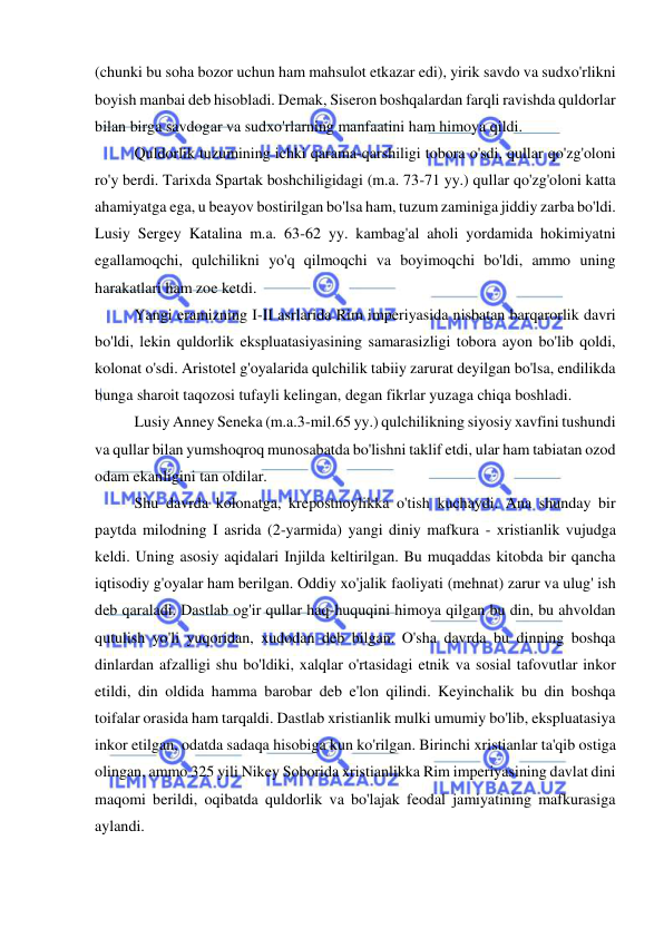  
 
(chunki bu soha bozor uchun ham mahsulot etkazar edi), yirik savdo va sudxo'rlikni 
boyish manbai deb hisobladi. Demak, Siseron boshqalardan farqli ravishda quldorlar 
bilan birga savdogar va sudxo'rlarning manfaatini ham himoya qildi.  
Quldorlik tuzumining ichki qarama-qarshiligi tobora o'sdi, qullar qo'zg'oloni 
ro'y berdi. Tarixda Spartak boshchiligidagi (m.a. 73-71 yy.) qullar qo'zg'oloni katta 
ahamiyatga ega, u beayov bostirilgan bo'lsa ham, tuzum zaminiga jiddiy zarba bo'ldi. 
Lusiy Sergey Katalina m.a. 63-62 yy. kambag'al aholi yordamida hokimiyatni 
egallamoqchi, qulchilikni yo'q qilmoqchi va boyimoqchi bo'ldi, ammo uning 
harakatlari ham zoe ketdi.  
Yangi eramizning I-II asrlarida Rim imperiyasida nisbatan barqarorlik davri 
bo'ldi, lekin quldorlik ekspluatasiyasining samarasizligi tobora ayon bo'lib qoldi, 
kolonat o'sdi. Aristotel g'oyalarida qulchilik tabiiy zarurat deyilgan bo'lsa, endilikda 
bunga sharoit taqozosi tufayli kelingan, degan fikrlar yuzaga chiqa boshladi.  
Lusiy Anney Seneka (m.a.3-mil.65 yy.) qulchilikning siyosiy xavfini tushundi 
va qullar bilan yumshoqroq munosabatda bo'lishni taklif etdi, ular ham tabiatan ozod 
odam ekanligini tan oldilar.  
Shu davrda kolonatga, krepostnoylikka o'tish kuchaydi. Ana shunday bir 
paytda milodning I asrida (2-yarmida) yangi diniy mafkura - xristianlik vujudga 
keldi. Uning asosiy aqidalari Injilda keltirilgan. Bu muqaddas kitobda bir qancha 
iqtisodiy g'oyalar ham berilgan. Oddiy xo'jalik faoliyati (mehnat) zarur va ulug' ish 
deb qaraladi. Dastlab og'ir qullar haq-huquqini himoya qilgan bu din, bu ahvoldan 
qutulish yo'li yuqoridan, xudodan deb bilgan. O'sha davrda bu dinning boshqa 
dinlardan afzalligi shu bo'ldiki, xalqlar o'rtasidagi etnik va sosial tafovutlar inkor 
etildi, din oldida hamma barobar deb e'lon qilindi. Keyinchalik bu din boshqa 
toifalar orasida ham tarqaldi. Dastlab xristianlik mulki umumiy bo'lib, ekspluatasiya 
inkor etilgan, odatda sadaqa hisobiga kun ko'rilgan. Birinchi xristianlar ta'qib ostiga 
olingan, ammo 325 yili Nikey Soborida xristianlikka Rim imperiyasining davlat dini 
maqomi berildi, oqibatda quldorlik va bo'lajak feodal jamiyatining mafkurasiga 
aylandi.  
