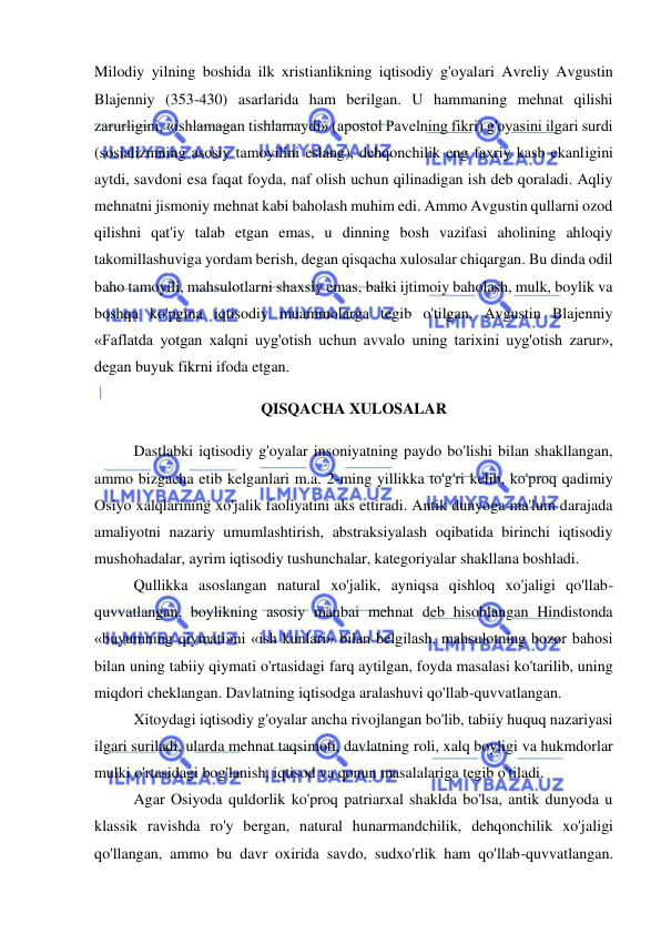  
 
Milodiy yilning boshida ilk xristianlikning iqtisodiy g'oyalari Avreliy Avgustin 
Blajenniy (353-430) asarlarida ham berilgan. U hammaning mehnat qilishi 
zarurligini, «ishlamagan tishlamaydi» (apostol Pavelning fikri) g'oyasini ilgari surdi 
(sosializmning asosiy tamoyilini eslang), dehqonchilik eng faxriy kasb ekanligini 
aytdi, savdoni esa faqat foyda, naf olish uchun qilinadigan ish deb qoraladi. Aqliy 
mehnatni jismoniy mehnat kabi baholash muhim edi. Ammo Avgustin qullarni ozod 
qilishni qat'iy talab etgan emas, u dinning bosh vazifasi aholining ahloqiy 
takomillashuviga yordam berish, degan qisqacha xulosalar chiqargan. Bu dinda odil 
baho tamoyili, mahsulotlarni shaxsiy emas, balki ijtimoiy baholash, mulk, boylik va 
boshqa ko'pgina iqtisodiy muammolarga tegib o'tilgan. Avgustin Blajenniy 
«Faflatda yotgan xalqni uyg'otish uchun avvalo uning tarixini uyg'otish zarur», 
degan buyuk fikrni ifoda etgan.  
QISQACHA XULOSALAR 
Dastlabki iqtisodiy g'oyalar insoniyatning paydo bo'lishi bilan shakllangan, 
ammo bizgacha etib kelganlari m.a. 2-ming yillikka to'g'ri kelib, ko'proq qadimiy 
Osiyo xalqlarining xo'jalik faoliyatini aks ettiradi. Antik dunyoga ma'lum darajada 
amaliyotni nazariy umumlashtirish, abstraksiyalash oqibatida birinchi iqtisodiy 
mushohadalar, ayrim iqtisodiy tushunchalar, kategoriyalar shakllana boshladi.  
Qullikka asoslangan natural xo'jalik, ayniqsa qishloq xo'jaligi qo'llab-
quvvatlangan, boylikning asosiy manbai mehnat deb hisoblangan Hindistonda 
«buyumning qiymati»ni «ish kunlari» bilan belgilash, mahsulotning bozor bahosi 
bilan uning tabiiy qiymati o'rtasidagi farq aytilgan, foyda masalasi ko'tarilib, uning 
miqdori cheklangan. Davlatning iqtisodga aralashuvi qo'llab-quvvatlangan.  
Xitoydagi iqtisodiy g'oyalar ancha rivojlangan bo'lib, tabiiy huquq nazariyasi 
ilgari suriladi, ularda mehnat taqsimoti, davlatning roli, xalq boyligi va hukmdorlar 
mulki o'rtasidagi bog'lanish, iqtisod va qonun masalalariga tegib o'tiladi.  
Agar Osiyoda quldorlik ko'proq patriarxal shaklda bo'lsa, antik dunyoda u 
klassik ravishda ro'y bergan, natural hunarmandchilik, dehqonchilik xo'jaligi 
qo'llangan, ammo bu davr oxirida savdo, sudxo'rlik ham qo'llab-quvvatlangan. 
