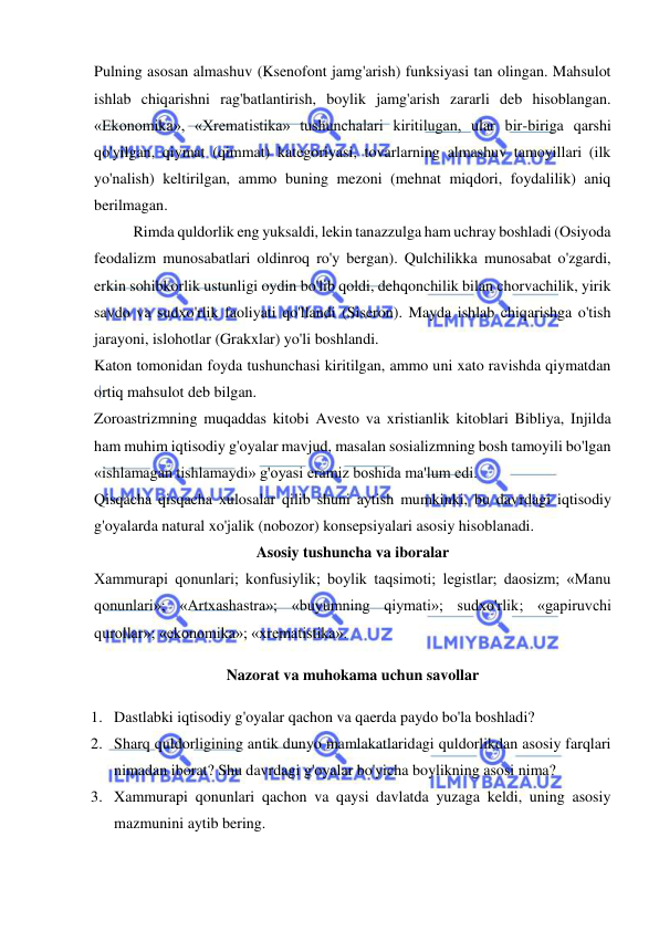  
 
Pulning asosan almashuv (Ksenofont jamg'arish) funksiyasi tan olingan. Mahsulot 
ishlab chiqarishni rag'batlantirish, boylik jamg'arish zararli deb hisoblangan. 
«Ekonomika», «Xrematistika» tushunchalari kiritilugan, ular bir-biriga qarshi 
qo'yilgan, qiymat (qimmat) kategoriyasi, tovarlarning almashuv tamoyillari (ilk 
yo'nalish) keltirilgan, ammo buning mezoni (mehnat miqdori, foydalilik) aniq 
berilmagan.  
Rimda quldorlik eng yuksaldi, lekin tanazzulga ham uchray boshladi (Osiyoda 
feodalizm munosabatlari oldinroq ro'y bergan). Qulchilikka munosabat o'zgardi, 
erkin sohibkorlik ustunligi oydin bo'lib qoldi, dehqonchilik bilan chorvachilik, yirik 
savdo va sudxo'rlik faoliyati qo'llandi (Siseron). Mayda ishlab chiqarishga o'tish 
jarayoni, islohotlar (Grakxlar) yo'li boshlandi.  
Katon tomonidan foyda tushunchasi kiritilgan, ammo uni xato ravishda qiymatdan 
ortiq mahsulot deb bilgan.  
Zoroastrizmning muqaddas kitobi Avesto va xristianlik kitoblari Bibliya, Injilda 
ham muhim iqtisodiy g'oyalar mavjud, masalan sosializmning bosh tamoyili bo'lgan 
«ishlamagan tishlamaydi» g'oyasi eramiz boshida ma'lum edi.  
Qisqacha qisqacha xulosalar qilib shuni aytish mumkinki, bu davrdagi iqtisodiy 
g'oyalarda natural xo'jalik (nobozor) konsepsiyalari asosiy hisoblanadi.  
Asosiy tushuncha va iboralar 
Xammurapi qonunlari; konfusiylik; boylik taqsimoti; legistlar; daosizm; «Manu 
qonunlari»; «Artxashastra»; «buyumning qiymati»; sudxo'rlik; «gapiruvchi 
qurollar»; «ekonomika»; «xrematistika».  
Nazorat va muhokama uchun savollar 
1. Dastlabki iqtisodiy g'oyalar qachon va qaerda paydo bo'la boshladi?  
2. Sharq quldorligining antik dunyo mamlakatlaridagi quldorlikdan asosiy farqlari 
nimadan iborat? Shu davrdagi g'oyalar bo'yicha boylikning asosi nima?  
3. Xammurapi qonunlari qachon va qaysi davlatda yuzaga keldi, uning asosiy 
mazmunini aytib bering.  
