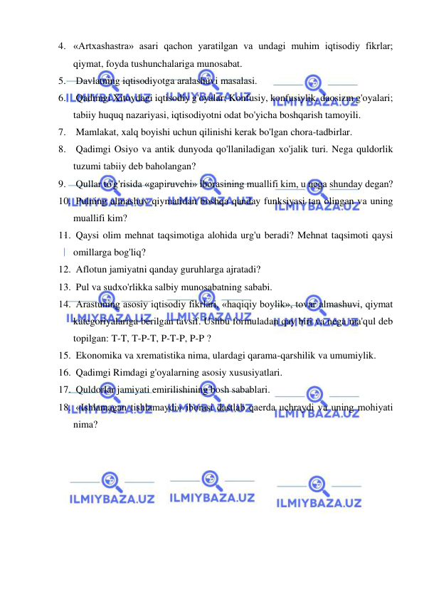  
 
4. «Artxashastra» asari qachon yaratilgan va undagi muhim iqtisodiy fikrlar; 
qiymat, foyda tushunchalariga munosabat.  
5.  Davlatning iqtisodiyotga aralashuvi masalasi.  
6.  Qadimgi Xitoydagi iqtisodiy g'oyalar; Konfusiy, konfusiylik, daosizm g'oyalari; 
tabiiy huquq nazariyasi, iqtisodiyotni odat bo'yicha boshqarish tamoyili.  
7.  Mamlakat, xalq boyishi uchun qilinishi kerak bo'lgan chora-tadbirlar.  
8.  Qadimgi Osiyo va antik dunyoda qo'llaniladigan xo'jalik turi. Nega quldorlik 
tuzumi tabiiy deb baholangan?  
9.  Qullar to'g'risida «gapiruvchi» iborasining muallifi kim, u nega shunday degan?  
10.  Pulning almashuv qiymatidan boshqa qanday funksiyasi tan olingan va uning 
muallifi kim?  
11.  Qaysi olim mehnat taqsimotiga alohida urg'u beradi? Mehnat taqsimoti qaysi 
omillarga bog'liq?  
12.  Aflotun jamiyatni qanday guruhlarga ajratadi?  
13.  Pul va sudxo'rlikka salbiy munosabatning sababi.  
14.  Arastuning asosiy iqtisodiy fikrlari, «haqiqiy boylik», tovar almashuvi, qiymat 
kategoriyalariga berilgan tavsif. Ushbu formuladan qay biri va nega ma'qul deb 
topilgan: T-T, T-P-T, P-T-P, P-P ?  
15.  Ekonomika va xrematistika nima, ulardagi qarama-qarshilik va umumiylik.  
16.  Qadimgi Rimdagi g'oyalarning asosiy xususiyatlari.  
17.  Quldorlar jamiyati emirilishining bosh sabablari.  
18.  «Ishlamagan tishlamaydi» iborasi dastlab qaerda uchraydi va uning mohiyati 
nima?  
 
