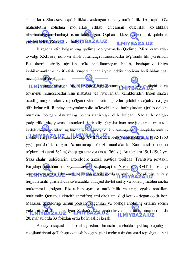  
 
shaharlari). Shu asosda qulchilikka asoslangan xususiy mulkchilik rivoj topdi. O'z 
mahsulotini 
sotishga 
mo'ljallab 
ishlab 
chiqargan 
qulchilik 
xo'jaliklari 
ekspluatatsiyani kuchaytirishni talab etgan. Oqibatda klassik yoki antik qulchilik 
yuzaga keldi (Gretsiya va Italiya).  
Bizgacha etib kelgan eng qadimgi qo'lyozmada (Qadimgi Misr, eramizdan 
avvalgi XXII asr) noib va aholi o'rtasidagi munosabatlar to'g'risida fikr yuritiladi. 
Bu davrda sinfiy ajralish to'la shakllanmagan bo'lib, boshqaruv ishiga 
ishbilarmonlarni taklif etish (yuqori tabaqali yoki oddiy aholidan bo'lishidan qat'i 
nazar) kerak deyilgan.  
Qadimgi Misrdan farqli ravishda Mesopotamiyada xususiy mulkchilik va 
tovar-pul munosabatlarining nisbatan tez rivojlanishi xarakterlidir. Inson shaxsi 
ozodligining kafolati yo'q bo'lgan o'sha sharoitda qarzdor qulchilik xo'jalik rivojiga 
olib kelar edi. Bunday jarayonlar soliq to'lovchilar va harbiylardan ajralib qolishi 
mumkin bo'lgan davlatning kuchsizlanishiga olib kelgan. Saqlanib qolgan 
yodgorliklarda, yozma qonunlarda iqtisodiy g'oyalar ham mavjud, unda mustaqil 
ishlab chiqaruvchilarning huquqlarini himoya qilish, tartibga solish bo'yicha muhim 
fikrlar berilgan. Eramizdan avvalgi XVIII asrda Bobil (Vavilon) da (m.a.1792-1750 
yy.) podsholik qilgan Xammurapi (ba'zi manbalarda Xammurabi) qonun 
to'plamlari (jami 282 ta) diqqatga sazovor (m.a.1760 y.). Bu to'plam 1901-1902 yy. 
Suza shahri qoldiqlarini arxeologik qazish paytida topilgan (Frantsiya poytaxti 
Parijdagi mashhur muzey - Luvrda saqlanyapti). Nushasini BMT binosidagi 
muzeyda ham ko'rish mumkin. Toshga uyib yozilgan muhim va qadimiy, tarixiy 
hujjatni tahlil qilish shuni ko'rsatadiki, mavjud davlat sinfiy va sotsial jihatdan ancha 
mukammal ajralgan. Biz uchun ayniqsa mulkchilik va unga egalik shakllari 
muhimdir. Qonunda «kuchlilar zaifroqlarni cheklamasligi kerak» degan qoida bor. 
Masalan, qarzdorligi uchun podsho jangchilari va boshqa aholining erlarini sotish 
yoki tortib olish man' etilgan. Sudxo'rlik faoliyati cheklangan, uning miqdori pulda 
20, mahsulotda 33 foizdan ortiq bo'lmasligi kerak.  
Asosiy maqsad ishlab chiqarishni, birinchi navbatda qishloq xo'jaligini 
rivojlantirishni qo'llab-quvvatlash bo'lgan, ya'ni mehnatsiz daromad topishga qarshi 
