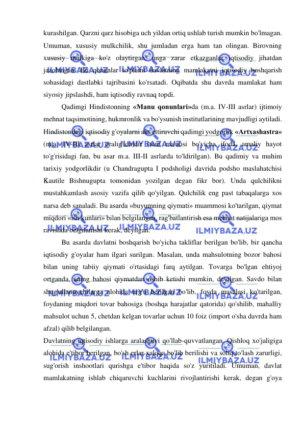  
 
kurashilgan. Qarzni qarz hisobiga uch yildan ortiq ushlab turish mumkin bo'lmagan. 
Umuman, xususiy mulkchilik, shu jumladan erga ham tan olingan. Birovning 
xususiy mulkiga ko'z olaytirgan, unga zarar etkazganlar iqtisodiy jihatdan 
jazolangan. Bu qonunlar to'plami davlatning mamlakatni iqtisodiy boshqarish 
sohasidagi dastlabki tajribasini ko'rsatadi. Oqibatda shu davrda mamlakat ham 
siyosiy jipslashdi, ham iqtisodiy ravnaq topdi.  
Qadimgi Hindistonning «Manu qonunlari»da (m.a. IV-III asrlar) ijtimoiy 
mehnat taqsimotining, hukmronlik va bo'ysunish institutlarining mavjudligi aytiladi.  
Hindistondagi iqtisodiy g'oyalarni aks ettiruvchi qadimgi yodgorlik «Artxashastra» 
(m.a. IV-III asrlar oralig'ida)dir (tom ma'nosi bo'yicha ifoda, amaliy hayot 
to'g'risidagi fan, bu asar m.a. III-II asrlarda to'ldirilgan). Bu qadimiy va muhim 
tarixiy yodgorlikdir (u Chandragupta I podsholigi davrida podsho maslahatchisi 
Kautile Bishnugupta tomonidan yozilgan degan fikr bor). Unda qulchilikni 
mustahkamlash asosiy vazifa qilib qo'yilgan. Qulchilik eng past tabaqalarga xos 
narsa deb sanaladi. Bu asarda «buyumning qiymati» muammosi ko'tarilgan, qiymat 
miqdori «ish kunlari» bilan belgilangan, rag'batlantirish esa mehnat natijalariga mos 
ravishda belgilanishi kerak, deyilgan.  
Bu asarda davlatni boshqarish bo'yicha takliflar berilgan bo'lib, bir qancha 
iqtisodiy g'oyalar ham ilgari surilgan. Masalan, unda mahsulotning bozor bahosi 
bilan uning tabiiy qiymati o'rtasidagi farq aytilgan. Tovarga bo'lgan ehtiyoj 
ortganda, uning bahosi qiymatdan oshib ketishi mumkin, deyilgan. Savdo bilan 
shug'ullanuvchilarga alohida urg'u berilgan bo'lib, foyda masalasi ko'tarilgan, 
foydaning miqdori tovar bahosiga (boshqa harajatlar qatorida) qo'shilib, mahalliy 
mahsulot uchun 5, chetdan kelgan tovarlar uchun 10 foiz (import o'sha davrda ham 
afzal) qilib belgilangan.  
Davlatning iqtisodiy ishlarga aralashuvi qo'llab-quvvatlangan. Qishloq xo'jaligiga 
alohida e'tibor berilgan, bo'sh erlar xalqqa bo'lib berilishi va soliq to'lash zarurligi, 
sug'orish inshootlari qurishga e'tibor haqida so'z yuritiladi. Umuman, davlat 
mamlakatning ishlab chiqaruvchi kuchlarini rivojlantirishi kerak, degan g'oya 
