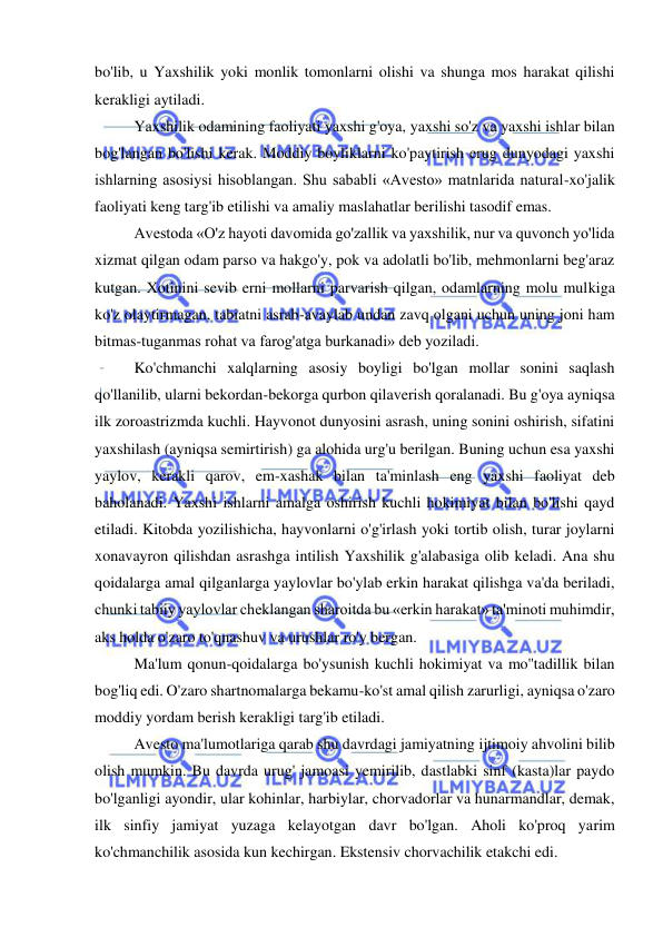  
 
bo'lib, u Yaxshilik yoki monlik tomonlarni olishi va shunga mos harakat qilishi 
kerakligi aytiladi.  
Yaxshilik odamining faoliyati yaxshi g'oya, yaxshi so'z va yaxshi ishlar bilan 
bog'langan bo'lishi kerak. Moddiy boyliklarni ko'paytirish erug dunyodagi yaxshi 
ishlarning asosiysi hisoblangan. Shu sababli «Avesto» matnlarida natural-xo'jalik 
faoliyati keng targ'ib etilishi va amaliy maslahatlar berilishi tasodif emas.  
Avestoda «O'z hayoti davomida go'zallik va yaxshilik, nur va quvonch yo'lida 
xizmat qilgan odam parso va hakgo'y, pok va adolatli bo'lib, mehmonlarni beg'araz 
kutgan. Xotinini sevib erni mollarni parvarish qilgan, odamlarning molu mulkiga 
ko'z olaytirmagan, tabiatni asrab-avaylab undan zavq olgani uchun uning joni ham 
bitmas-tuganmas rohat va farog'atga burkanadi» deb yoziladi.  
Ko'chmanchi xalqlarning asosiy boyligi bo'lgan mollar sonini saqlash 
qo'llanilib, ularni bekordan-bekorga qurbon qilaverish qoralanadi. Bu g'oya ayniqsa 
ilk zoroastrizmda kuchli. Hayvonot dunyosini asrash, uning sonini oshirish, sifatini 
yaxshilash (ayniqsa semirtirish) ga alohida urg'u berilgan. Buning uchun esa yaxshi 
yaylov, kerakli qarov, em-xashak bilan ta'minlash eng yaxshi faoliyat deb 
baholanadi. Yaxshi ishlarni amalga oshirish kuchli hokimiyat bilan bo'lishi qayd 
etiladi. Kitobda yozilishicha, hayvonlarni o'g'irlash yoki tortib olish, turar joylarni 
xonavayron qilishdan asrashga intilish Yaxshilik g'alabasiga olib keladi. Ana shu 
qoidalarga amal qilganlarga yaylovlar bo'ylab erkin harakat qilishga va'da beriladi, 
chunki tabiiy yaylovlar cheklangan sharoitda bu «erkin harakat» ta'minoti muhimdir, 
aks holda o'zaro to'qnashuv va urushlar ro'y bergan.  
Ma'lum qonun-qoidalarga bo'ysunish kuchli hokimiyat va mo''tadillik bilan 
bog'liq edi. O'zaro shartnomalarga bekamu-ko'st amal qilish zarurligi, ayniqsa o'zaro 
moddiy yordam berish kerakligi targ'ib etiladi.  
Avesto ma'lumotlariga qarab shu davrdagi jamiyatning ijtimoiy ahvolini bilib 
olish mumkin. Bu davrda urug' jamoasi yemirilib, dastlabki sinf (kasta)lar paydo 
bo'lganligi ayondir, ular kohinlar, harbiylar, chorvadorlar va hunarmandlar, demak, 
ilk sinfiy jamiyat yuzaga kelayotgan davr bo'lgan. Aholi ko'proq yarim 
ko'chmanchilik asosida kun kechirgan. Ekstensiv chorvachilik etakchi edi.  
