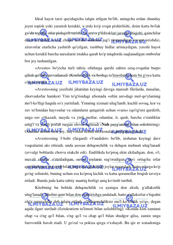  
 
Ideal hayot tarzi quyidagicha talqin etilgan bo'lib, uningcha erdan shunday 
joyni topish yoki yaratish kerakki, u erda ko'p ovqat pishirilishi, doim katta bo'lak 
go'sht tegishi, otlar pishqirib turishi, ot-arava g'ildiraklari jarangi chiqishi, qamchilar 
doim ko'tarilib, ovozi chiqib turishi, odamlar jag'i tinmaydigan (ovqat yeishda), 
ziravorlar etarlicha yashirib qo'yilgan, xushbuy hidlar arimaydigan, yaxshi hayot 
uchun kerakli barcha narsalarni istakka qarab ko'p miqdorda saqlanadigan omborlar 
bor joy tushunilgan. 
«Avesto» bo'yicha turli tabiiy ofatlarga qarshi zahira oziq-ovqatlar barpo 
qilish qo'llab-quvvatlanadi (Konfutsiylik va boshqa ta'limotlarda ham bu g'oya katta 
o'rinni tutadi).  
 
«Avesto»ning yozilishi jihatidan keyingi davrga mansub fikrlarda, masalan, 
chorvadorlar hamkori Yim to'g'risidagi afsonada «oltin asr»dagi mol-qo'ylarning 
mo'l-ko'lligi haqida so'z yuritiladi. Yimning xizmati ulug'lanib, kuchli sovuq, kor va 
suv to'fonidan hayvonlar va odamlarni qutqarish uchun «varu» (qo'rg'on) qurdirib, 
unga suv o'tkazadi, mayda va yirik mollar, odamlar, it, qush, barcha o'simliklar 
urug'i va yonib porlab turgan olovni keltiradi (Nuh payg'ambar bilan solishtiring). 
Odamlar uchun turar joy, hayvonlar uchun molxonalar qurilgani aytiladi.  
«Avesto»ning 3-bobi (fargard) «Vandidot» bo'lib, nisbatan keyingi davr 
voqealarini aks ettiradi, unda asosan dehqonchilik va dehqon mehnati ulug'lanadi 
(avvalgi boblarda chorva etakchi edi). Endilikda ko'proq ekin ekiladigan, don, o't, 
mevali ekinlar o'stiriladigan, suvsiz joylarni sug'oradigan, suvi ortiqcha erlar 
quritiladigan (sug'orish bilan birga zax qochirish) joylar maqtaladi, hatto erlarga ko'p 
go'ng solinishi, buning uchun esa ko'proq kichik va katta qoramollar boqish tavsiya 
etiladi. Bunda juda katta tabiiy mantiq borligi aniq ko'rinib turibdi.   
Kitobning bu bobida dehqonchilik va ayniqsa don ekish, g'allakorlik 
ulug'lanadi. Aholini qunt bilan don etishtirishga undaladi, hatto g'allakorlar e'tiqodni 
olg'a suruvchilar deb talqin etiladi. «Dehqonchiliksiz mo'l-ko'lchilik yo'q», degan 
aqida ilgari suriladi (fiziokratizm ta'limoti bilan solishtiring). «Kimda-kim zaminni 
chap va o'ng qo'l bilan, o'ng qo'l va chap qo'l bilan shudgor qilsa, zamin unga 
farovonlik baxsh etadi. U go'zal va pokiza qizga o'xshaydi. Bu qiz er xonadoniga 
