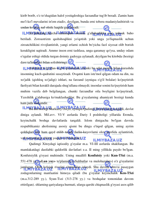  
 
kirib borib, o'z to'shagidan halol yostiqdoshiga farzandlar tug'ib beradi. Zamin ham 
mo'l-ko'l mevalarini in'om etadi», deyilgan, bunda erni tobora madaniylashtirish va 
undan ko'proq naf olishi haqida gap boradi.  
Xo'jalikning barcha tarmoqlari orasida g'allakorlikka eng yuksak baho 
beriladi. Zoroastrizm qashshoqlikni yo'qotish yoki unga yo'liqmaslik uchun 
ziroatchilikini rivojlantirish, yangi erlarni ochish bo'yicha faol siyosat olib borish 
kerakligini uqtiradi. Ammo inson erni tashlasa, unga qaramay qo'ysa, unday odam 
o'zgalar eshigi oldida turgan doimiy gadoyga aylanadi, deyilgan bu kitobda (hozirgi 
davr ta'limotlari bilan solishtiring).  
Asketizm to'g'ridan-to'g'ri qoralanadi, chunki bu odat monlik bilan kurashda 
insonning kuch-qudratini susaytiradi. Ovqatni kam iste'mol qilgan odam na din, na 
xo'jalik (qishloq xo'jaligi) ishlari, na farzand (ayniqsa o'g'il bolalar) ko'paytirish 
faoliyati bilan kerakli darajada shug'ullana olmaydi; insonlar sonini ko'paytirish ham 
muhim vazifa deb belgilangan, chunki farzandlar oila boyligini ko'paytiradi, 
Yaxshilik g'alabasiga ko'maklashadilar. Bu g'oyalarning ahamiyati hozirgi kunda 
ham juda muhimdir.  
Bu din hozirgi Markaziy Osiyo, ayniqsa Qadimgi Eronda keng tarqaldi, davlat 
diniga aylandi. Mil.avv. VI-V asrlarda Dariy I podsholigi yillarida Eronda, 
keyinchalik boshqa davlatlarda tarqaldi. Islom dinigacha bo'lgan davrda 
respublikamiz aholisining asosiy qismi bu dinga e'tiqod qilgan, uning ayrim 
qoldiqlari hali ham qayd etilib turadi (kelin-kuyovlarni olov atrofida aylantirish, 
vafot etganlarga chiroq yoqish va boshqalar).  
Qadimgi Xitoydagi iqtisodiy g'oyalar m.a. VI-III asrlarda shakllangan. Bu 
mamlakatdagi dastlabki quldorlik davlatlari e.a. II ming yillikda paydo bo'lgan. 
Konfutsiylik g'oyasi muhimdir. Uning muallifi Konfutsiy yoki Kun-TSzi (m.a. 
551-478 yy.) «Lun yuy» to'plamida («Suhbatlar va mulohazalar») o'z g'oyalarini 
jamlagan. Olim kelajak rivojini o'tmishdan izlaydi. Shu davrda obro'si pasaygan 
zodagonlarning manfaatini himoya qiladi (bu g'oyalar keyinchalik Ken-TSzi 
(m.a.312-289 yy.), Syun-Tszi (313-278 yy.) va boshqalar tomonidan davom 
ettirilgan). shlarning qariyalarga hurmati, ularga qarshi chiqmaslik g'oyasi asos qilib 
