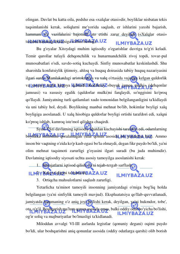  
 
olingan. Davlat bu katta oila, podsho esa «xalqlar otasi»dir, boyliklar nisbatan tekis 
taqsimlanishi kerak, soliqlarni me'yorida saqlash, er ishlarini yaxshi bajarish, 
hammani o'z vazifalarini bajonidil ato etishi zarur deyiladi («Xalqlar otasi» 
tushunchasining ibtidosiga e'tibor bering).  
Bu g'oyalar Xitoydagi muhim iqtisodiy o'zgarishlar davriga to'g'ri keladi. 
Temir qurollar tufayli dehqonchilik va hunarmandchilik rivoj topdi, tovar-pul 
munosabatlari o'sdi, savdo-sotiq kuchaydi. Sinfiy munosabatlar keskinlashdi. Shu 
sharoitda konfutsiylik ijtimoiy, ahloq va huquq doirasida tabiiy huquq nazariyasini 
ilgari surdi. Mamlakatdagi aristokratiya va xalq o'rtasida vujudga kelgan quldorlik 
va xususiy mulk himoya qilinadi. Konfutsiy «buyuk jamoa mulki» (dehqonlar 
jamoasi) va xususiy egalik (quldorlar mulki)ni farqlaydi, so'nggisini ko'proq 
qo'llaydi. Jamiyatning turli qatlamlari xudo tomonidan belgilanganligini ta'kidlaydi 
va uni tabiiy hol, deydi. Boylikning manbai mehnat bo'lib, hokimlar boyligi xalq 
boyligiga asoslanadi. U xalq hisobiga quldorlar boyligi ortishi tarafdori edi, xalqni 
ko'proq ishlab, kamroq iste'mol qilishga chaqirdi.  
Syun-TSzi davlatning iqtisodiy jihatdan kuchayishi tarafdori edi, odamlarning 
boylikka intilishini qoralamagan (ular qonun asosida ish yuritishsa bas). Ammo 
inson bir vaqtning o'zida ko'p kasb egasi bo'la olmaydi, degan fikr paydo bo'ldi, ya'ni 
olim mehnat taqsimoti zarurligi g'oyasini ilgari suradi (bu juda muhimdir). 
Davlatning iqtisodiy siyosati uchta asosiy tamoyilga asoslanishi kerak:  
1. Harajatlarni iqtisod qilish, ya'ni tejab-tergab sarflash;  
2. Xalq to'qligini ta'minlash;  
3. Ortiqcha mahsulotlarni saqlash zarurligi. 
Yetarlicha ta'minot tamoyili insonning jamiyatdagi o'rniga bog'liq holda 
belgilangan (ya'ni sinfiylik tamoyili mavjud). Ekspluatatsiya qo'llab-quvvatlanadi, 
jamiyatda hammaning o'z aniq joyi bo'lishi kerak, deyilgan, ya'ni hukmdor, tobe', 
ota, o'g'il. Boshqarish ma'lum qonun asosida emas, balki oddiy odat bo'yicha bo'lishi, 
og'ir soliq va majburiyatlar bo'lmasligi ta'kidlanadi.  
Miloddan avvalgi VI-III asrlarda legistlar (qonuniy degani) oqimi paydo 
bo'ldi, ular boshqarishni aniq qonunlar asosida (oddiy odatlarga qarshi) olib borish 
