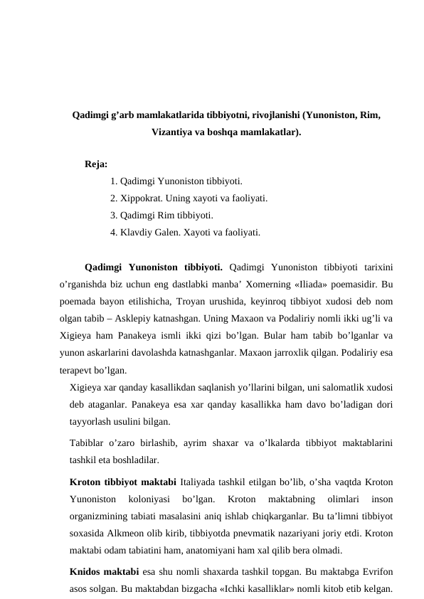 Qadimgi g’arb mamlakatlarida tibbiyotni, rivojlanishi (Yunoniston, Rim,
Vizantiya va boshqa mamlakatlar).
 
Reja: 
1. Qadimgi Yunoniston tibbiyoti.
2. Xippokrat. Uning xayoti va faoliyati.
3. Qadimgi Rim tibbiyoti. 
4. Klavdiy Galen. Xayoti va faoliyati. 
Qadimgi  Yunoniston  tibbiyoti.  Qadimgi  Yunoniston  tibbiyoti  tarixini
o’rganishda biz uchun eng dastlabki manba’ Xomerning «Iliada» poemasidir. Bu
poemada bayon etilishicha, Troyan urushida, keyinroq tibbiyot xudosi deb nom
olgan tabib – Asklepiy katnashgan. Uning Maxaon va Podaliriy nomli ikki ug’li va
Xigieya ham Panakeya ismli ikki qizi bo’lgan. Bular ham tabib bo’lganlar va
yunon askarlarini davolashda katnashganlar. Maxaon jarroxlik qilgan. Podaliriy esa
terapevt bo’lgan. 
Xigieya xar qanday kasallikdan saqlanish yo’llarini bilgan, uni salomatlik xudosi
deb ataganlar. Panakeya esa xar qanday kasallikka ham davo bo’ladigan dori
tayyorlash usulini bilgan. 
Tabiblar  o’zaro  birlashib,  ayrim  shaxar  va  o’lkalarda  tibbiyot  maktablarini
tashkil eta boshladilar. 
Kroton tibbiyot maktabi Italiyada tashkil etilgan bo’lib, o’sha vaqtda Kroton
Yunoniston  koloniyasi  bo’lgan.  Kroton  maktabning  olimlari  inson
organizmining tabiati masalasini aniq ishlab chiqkarganlar. Bu ta’limni tibbiyot
soxasida Alkmeon olib kirib, tibbiyotda pnevmatik nazariyani joriy etdi. Kroton
maktabi odam tabiatini ham, anatomiyani ham xal qilib bera olmadi. 
Knidos maktabi esa shu nomli shaxarda tashkil topgan. Bu maktabga Evrifon
asos solgan. Bu maktabdan bizgacha «Ichki kasalliklar» nomli kitob etib kelgan.
