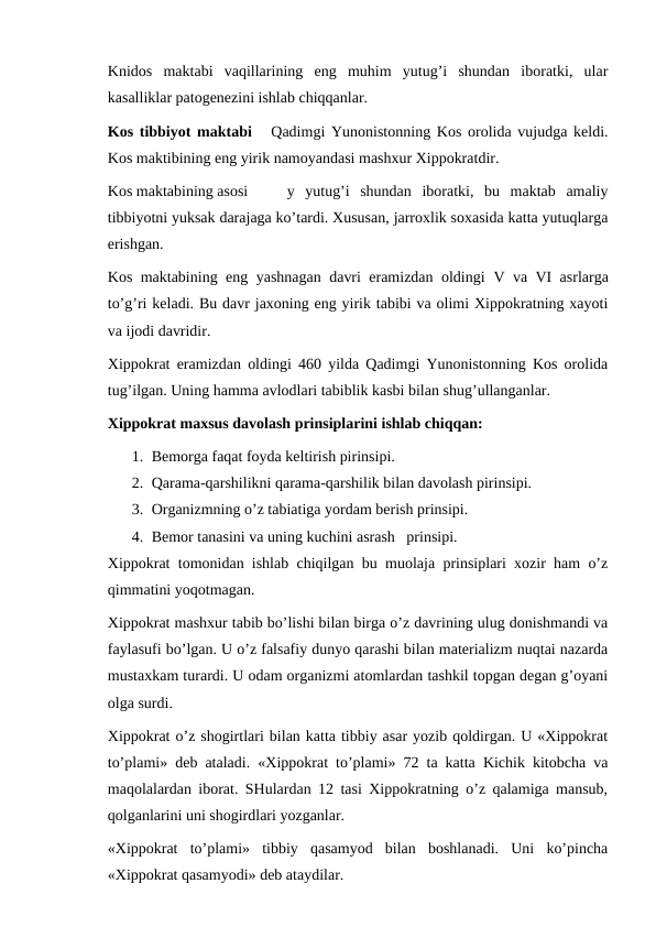 Knidos  maktabi  vaqillarining  eng  muhim  yutug’i  shundan  iboratki,  ular
kasalliklar patogenezini ishlab chiqqanlar. 
Kos tibbiyot maktabi   Qadimgi Yunonistonning Kos orolida vujudga keldi.
Kos maktibining eng yirik namoyandasi mashxur Xippokratdir. 
Kos maktabining asosi
y  yutug’i  shundan  iboratki,  bu  maktab  amaliy
tibbiyotni yuksak darajaga ko’tardi. Xususan, jarroxlik soxasida katta yutuqlarga
erishgan. 
Kos maktabining eng yashnagan davri eramizdan oldingi  V va  VI asrlarga
to’g’ri keladi. Bu davr jaxoning eng yirik tabibi va olimi Xippokratning xayoti
va ijodi davridir. 
Xippokrat eramizdan oldingi 460 yilda Qadimgi Yunonistonning Kos orolida
tug’ilgan. Uning hamma avlodlari tabiblik kasbi bilan shug’ullanganlar. 
Xippokrat maxsus davolash prinsiplarini ishlab chiqqan: 
1. Bemorga faqat foyda keltirish pirinsipi. 
2. Qarama-qarshilikni qarama-qarshilik bilan davolash pirinsipi.
3. Organizmning o’z tabiatiga yordam berish prinsipi. 
4. Bemor tanasini va uning kuchini asrash   prinsipi. 
Xippokrat tomonidan ishlab chiqilgan bu muolaja prinsiplari xozir ham o’z
qimmatini yoqotmagan. 
Xippokrat mashxur tabib bo’lishi bilan birga o’z davrining ulug donishmandi va
faylasufi bo’lgan. U o’z falsafiy dunyo qarashi bilan materializm nuqtai nazarda
mustaxkam turardi. U odam organizmi atomlardan tashkil topgan degan g’oyani
olga surdi. 
Xippokrat o’z shogirtlari bilan katta tibbiy asar yozib qoldirgan. U «Xippokrat
to’plami» deb ataladi. «Xippokrat to’plami» 72 ta katta Kichik kitobcha va
maqolalardan iborat. SHulardan 12 tasi Xippokratning o’z qalamiga mansub,
qolganlarini uni shogirdlari yozganlar. 
«Xippokrat  to’plami»  tibbiy  qasamyod  bilan  boshlanadi.  Uni  ko’pincha
«Xippokrat qasamyodi» deb ataydilar. 
