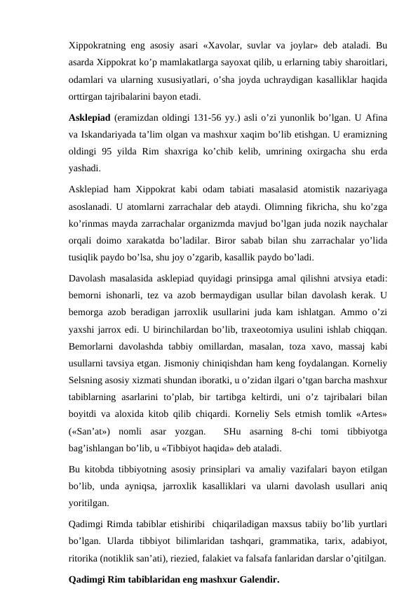Xippokratning eng asosiy asari «Xavolar, suvlar va joylar» deb ataladi. Bu
asarda Xippokrat ko’p mamlakatlarga sayoxat qilib, u erlarning tabiy sharoitlari,
odamlari va ularning xususiyatlari, o’sha joyda uchraydigan kasalliklar haqida
orttirgan tajribalarini bayon etadi. 
Asklepiad (eramizdan oldingi 131-56 yy.) asli o’zi yunonlik bo’lgan. U Afina
va Iskandariyada ta’lim olgan va mashxur xaqim bo’lib etishgan. U eramizning
oldingi  95 yilda  Rim  shaxriga ko’chib kelib, umrining oxirgacha shu erda
yashadi. 
Asklepiad ham Xippokrat kabi odam tabiati masalasid atomistik nazariyaga
asoslanadi. U atomlarni zarrachalar deb ataydi. Olimning fikricha, shu ko’zga
ko’rinmas mayda zarrachalar organizmda mavjud bo’lgan juda nozik naychalar
orqali doimo xarakatda bo’ladilar. Biror sabab bilan shu zarrachalar yo’lida
tusiqlik paydo bo’lsa, shu joy o’zgarib, kasallik paydo bo’ladi. 
Davolash masalasida asklepiad quyidagi prinsipga amal qilishni atvsiya etadi:
bemorni ishonarli, tez va azob bermaydigan usullar bilan davolash kerak. U
bemorga azob beradigan jarroxlik usullarini juda kam ishlatgan. Ammo o’zi
yaxshi jarrox edi. U birinchilardan bo’lib, traxeotomiya usulini ishlab chiqqan.
Bemorlarni  davolashda  tabbiy  omillardan,  masalan,  toza  xavo,  massaj  kabi
usullarni tavsiya etgan. Jismoniy chiniqishdan ham keng foydalangan. Korneliy
Selsning asosiy xizmati shundan iboratki, u o’zidan ilgari o’tgan barcha mashxur
tabiblarning  asarlarini  to’plab,  bir  tartibga  keltirdi,  uni  o’z  tajribalari  bilan
boyitdi va aloxida kitob qilib chiqardi. Korneliy Sels etmish tomlik «Artes»
(«San’at»)  nomli  asar  yozgan.   SHu  asarning  8-chi  tomi  tibbiyotga
bag’ishlangan bo’lib, u «Tibbiyot haqida» deb ataladi. 
Bu kitobda tibbiyotning asosiy prinsiplari va amaliy vazifalari bayon etilgan
bo’lib,  unda  ayniqsa,  jarroxlik  kasalliklari  va  ularni  davolash  usullari  aniq
yoritilgan. 
Qadimgi Rimda tabiblar etishiribi  chiqariladigan maxsus tabiiy bo’lib yurtlari
bo’lgan.  Ularda  tibbiyot  bilimlaridan  tashqari,  grammatika,  tarix,  adabiyot,
ritorika (notiklik san’ati), riezied, falakiet va falsafa fanlaridan darslar o’qitilgan.
Qadimgi Rim tabiblaridan eng mashxur Galendir. 
