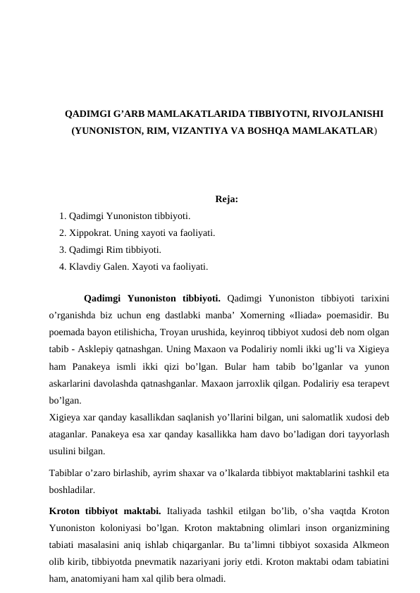 QADIMGI G’ARB MAMLAKATLARIDA TIBBIYOTNI, RIVOJLANISHI
(YUNONISTON, RIM, VIZANTIYA VA BOSHQA MAMLAKATLAR)
Reja:
1. Qadimgi Yunoniston tibbiyoti.
2. Xippokrat. Uning xayoti va faoliyati.
3. Qadimgi Rim tibbiyoti. 
4. Klavdiy Galen. Xayoti va faoliyati. 
 
Qadimgi  Yunoniston  tibbiyoti.  Qadimgi  Yunoniston  tibbiyoti  tarixini
o’rganishda biz uchun eng dastlabki manba’ Xomerning «Iliada» poemasidir. Bu
poemada bayon etilishicha, Troyan urushida, keyinroq tibbiyot xudosi deb nom olgan
tabib - Asklepiy qatnashgan. Uning Maxaon va Podaliriy nomli ikki ug’li va Xigieya
ham  Panakeya  ismli  ikki  qizi  bo’lgan.  Bular  ham  tabib  bo’lganlar  va  yunon
askarlarini davolashda qatnashganlar. Maxaon jarroxlik qilgan. Podaliriy esa terapevt
bo’lgan. 
Xigieya xar qanday kasallikdan saqlanish yo’llarini bilgan, uni salomatlik xudosi deb
ataganlar. Panakeya esa xar qanday kasallikka ham davo bo’ladigan dori tayyorlash
usulini bilgan. 
Tabiblar o’zaro birlashib, ayrim shaxar va o’lkalarda tibbiyot maktablarini tashkil eta
boshladilar. 
Kroton  tibbiyot  maktabi.  Italiyada  tashkil  etilgan  bo’lib,  o’sha  vaqtda  Kroton
Yunoniston koloniyasi bo’lgan. Kroton maktabning olimlari inson organizmining
tabiati masalasini aniq ishlab chiqarganlar. Bu ta’limni tibbiyot soxasida Alkmeon
olib kirib, tibbiyotda pnevmatik nazariyani joriy etdi. Kroton maktabi odam tabiatini
ham, anatomiyani ham xal qilib bera olmadi. 
