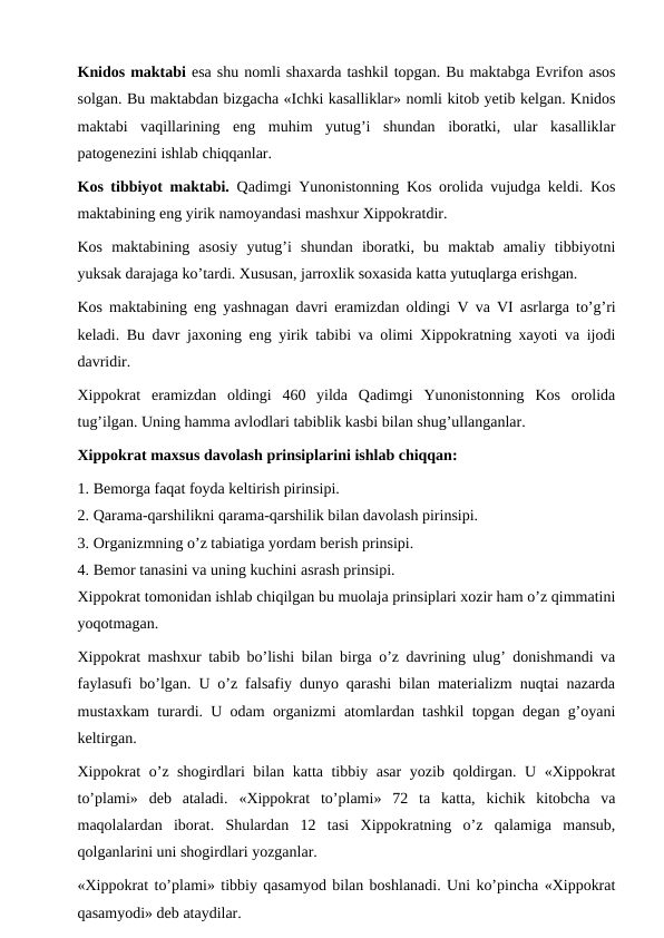 Knidos maktabi esa shu nomli shaxarda tashkil topgan. Bu maktabga Evrifon asos
solgan. Bu maktabdan bizgacha «Ichki kasalliklar» nomli kitob yetib kelgan. Knidos
maktabi  vaqillarining  eng  muhim  yutug’i  shundan  iboratki,  ular  kasalliklar
patogenezini ishlab chiqqanlar. 
Kos tibbiyot maktabi.  Qadimgi Yunonistonning Kos orolida vujudga keldi. Kos
maktabining eng yirik namoyandasi mashxur Xippokratdir. 
Kos  maktabining  asosiy  yutug’i  shundan  iboratki,  bu  maktab  amaliy  tibbiyotni
yuksak darajaga ko’tardi. Xususan, jarroxlik soxasida katta yutuqlarga erishgan. 
Kos maktabining eng yashnagan davri eramizdan oldingi  V va  VI asrlarga to’g’ri
keladi. Bu davr jaxoning eng yirik tabibi va olimi Xippokratning xayoti va ijodi
davridir. 
Xippokrat  eramizdan  oldingi  460  yilda  Qadimgi  Yunonistonning  Kos  orolida
tug’ilgan. Uning hamma avlodlari tabiblik kasbi bilan shug’ullanganlar. 
Xippokrat maxsus davolash prinsiplarini ishlab chiqqan: 
1. Bemorga faqat foyda keltirish pirinsipi. 
2. Qarama-qarshilikni qarama-qarshilik bilan davolash pirinsipi.
3. Organizmning o’z tabiatiga yordam berish prinsipi. 
4. Bemor tanasini va uning kuchini asrash prinsipi. 
Xippokrat tomonidan ishlab chiqilgan bu muolaja prinsiplari xozir ham o’z qimmatini
yoqotmagan. 
Xippokrat mashxur tabib bo’lishi bilan birga o’z davrining ulug’ donishmandi va
faylasufi bo’lgan. U o’z falsafiy dunyo qarashi bilan materializm nuqtai nazarda
mustaxkam turardi. U odam organizmi atomlardan tashkil topgan degan g’oyani
keltirgan. 
Xippokrat o’z shogirdlari bilan katta tibbiy asar yozib qoldirgan. U «Xippokrat
to’plami»  deb  ataladi.  «Xippokrat  to’plami»  72  ta  katta,  kichik  kitobcha  va
maqolalardan  iborat.  Shulardan  12  tasi  Xippokratning  o’z  qalamiga  mansub,
qolganlarini uni shogirdlari yozganlar. 
«Xippokrat to’plami» tibbiy qasamyod bilan boshlanadi. Uni ko’pincha «Xippokrat
qasamyodi» deb ataydilar. 
