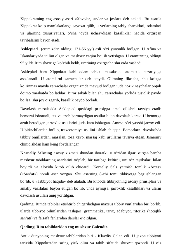 Xippokratning eng asosiy asari «Xavolar, suvlar va joylar» deb ataladi. Bu asarda
Xippokrat ko’p mamlakatlarga sayoxat qilib, u yerlarning tabiy sharoitlari, odamlari
va  ularning  xususiyatlari,  o’sha  joyda  uchraydigan  kasalliklar  haqida  orttirgan
tajribalarini bayon etadi. 
Asklepiad  (eramizdan oldingi 131-56 yy.) asli o’zi yunonlik bo’lgan. U Afina va
Iskandariyada ta’lim olgan va mashxur xaqim bo’lib yetishgan. U eramizning oldingi
95 yilda Rim shaxriga ko’chib kelib, umrining oxirgacha shu erda yashadi. 
Asklepiad  ham  Xippokrat  kabi  odam  tabiati  masalasida  atomistik  nazariyaga
asoslanadi.  U  atomlarni  zarrachalar  deb  ataydi.  Olimning  fikricha,  shu  ko’zga
ko’rinmas mayda zarrachalar organizmda mavjud bo’lgan juda nozik naychalar orqali
doimo xarakatda bo’ladilar. Biror sabab bilan shu zarrachalar yo’lida tusiqlik paydo
bo’lsa, shu joy o’zgarib, kasallik paydo bo’ladi. 
Davolash  masalasida  Asklepiad  quyidagi  prinsipga  amal  qilishni  tavsiya  etadi:
bemorni ishonarli, tez va azob bermaydigan usullar bilan davolash kerak. U bemorga
azob beradigan jarroxlik usullarini juda kam ishlatgan. Ammo o’zi yaxshi jarrox edi.
U birinchilardan bo’lib, traxeotomiya usulini ishlab chiqqan. Bemorlarni davolashda
tabbiy omillardan, masalan, toza xavo, massaj kabi usullarni tavsiya etgan. Jismoniy
chiniqishdan ham keng foydalangan. 
Korneliy Selsning asosiy xizmati shundan iboratki, u o’zidan ilgari o’tgan barcha
mashxur tabiblarning asarlarini to’plab, bir tartibga keltirdi, uni o’z tajribalari bilan
boyitdi  va  aloxida  kitob  qilib  chiqardi.  Korneliy  Sels  yetmish  tomlik  «Artes»
(«San’at») nomli asar yozgan. Shu asarning 8-chi tomi tibbiyotga bag’ishlangan
bo’lib, u «Tibbiyot haqida» deb ataladi. Bu kitobda tibbiyotning asosiy prinsiplari va
amaliy vazifalari bayon etilgan bo’lib, unda ayniqsa, jarroxlik kasalliklari va ularni
davolash usullari aniq yoritilgan. 
Qadimgi Rimda tabiblar etishtirib chiqariladigan maxsus tibbiy yurtlaridan biri bo’lib,
ularda tibbiyot bilimlaridan tashqari, grammatika, tarix, adabiyot, ritorika (notiqlik
san’ati) va falsafa fanlaridan darslar o’qitilgan. 
Qadimgi Rim tabiblaridan eng mushxur Galendir. 
Antik dunyoning mashxur tabiblaridan biri - Klavdiy Galen edi. U jaxon tibbiyoti
tarixida Xippokratdan so’ng yirik olim va tabib sifatida shuxrat qozondi. U o’z
