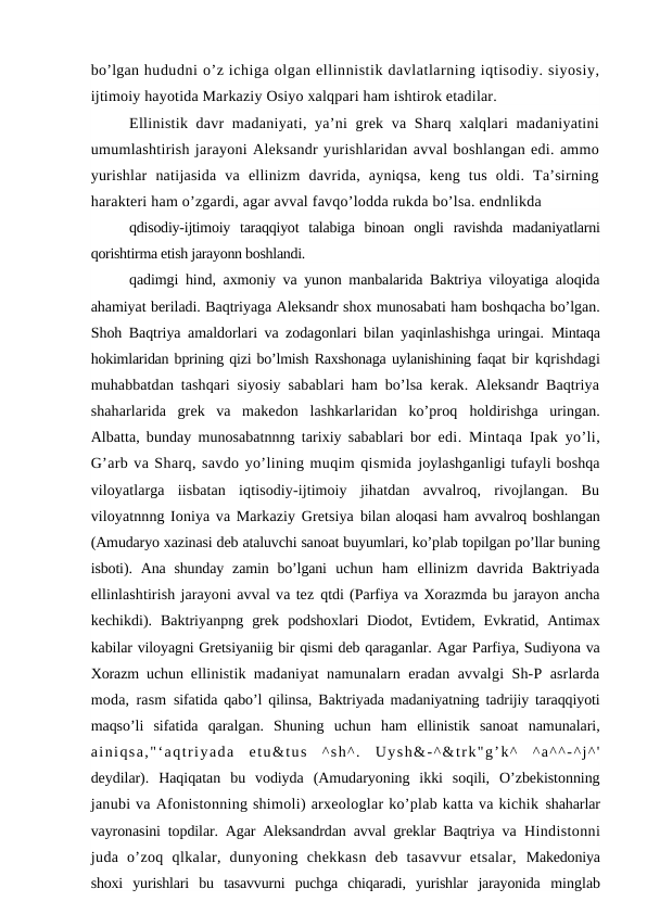 bo’lgan hududni o’z ichiga olgan ellinnistik davlatlarning iqtisodiy. siyosiy,
ijtimoiy hayotida Markaziy Osiyo xalqpari ham ishtirok etadilar.
Ellinistik davr  madaniyati, ya’ni grek va Sharq xalqlari  madaniyatini
umumlashtirish jarayoni Aleksandr yurishlaridan avval boshlangan edi. ammo
yurishlar  natijasida  va  ellinizm  davrida,  ayniqsa,  keng  tus  oldi.  Ta’sirning
harakteri ham o’zgardi, agar avval favqo’lodda rukda bo’lsa. endnlikda
qdisodiy-ijtimoiy  taraqqiyot  talabiga  binoan  ongli  ravishda  madaniyatlarni
qorishtirma etish jarayonn boshlandi.
qadimgi hind, axmoniy va yunon manbalarida Baktriya viloyatiga aloqida
ahamiyat beriladi. Baqtriyaga Aleksandr shox munosabati ham boshqacha bo’lgan.
Shoh Baqtriya amaldorlari va zodagonlari bilan yaqinlashishga uringai.  Mintaqa
hokimlaridan bprining qizi bo’lmish Raxshonaga uylanishining faqat bir kqrishdagi
muhabbatdan tashqari siyosiy sabablari ham bo’lsa kerak. Aleksandr Baqtriya
shaharlarida  grek  va  makedon  lashkarlaridan  ko’proq  holdirishga  uringan.
Albatta, bunday munosabatnnng tarixiy sabablari bor  edi. Mintaqa Ipak yo’li,
G’arb va Sharq, savdo yo’lining muqim qismida joylashganligi tufayli boshqa
viloyatlarga  iisbatan  iqtisodiy-ijtimoiy  jihatdan  avvalroq,  rivojlangan.  Bu
viloyatnnng Ioniya va Markaziy Gretsiya bilan aloqasi ham avvalroq boshlangan
(Amudaryo xazinasi deb ataluvchi sanoat buyumlari, ko’plab topilgan po’llar buning
isboti).  Ana  shunday  zamin  bo’lgani  uchun  ham  ellinizm  davrida  Baktriyada
ellinlashtirish jarayoni avval va tez qtdi (Parfiya va Xorazmda bu jarayon ancha
kechikdi).  Baktriyanpng  grek  podshoxlari  Diodot, Evtidem,  Evkratid,  Antimax
kabilar viloyagni Gretsiyaniig bir qismi deb qaraganlar. Agar Parfiya, Sudiyona va
Xorazm uchun  ellinistik madaniyat namunalarn eradan avvalgi Sh-P asrlarda
moda, rasm  sifatida qabo’l qilinsa, Baktriyada madaniyatning tadrijiy taraqqiyoti
maqso’li  sifatida  qaralgan.  Shuning  uchun  ham  ellinistik  sanoat  namunalari,
ainiqsa,"‘aqtriyada  etu&tus  ^sh^.  Uysh&-^&trk"g’k^  ^a^^-^j^'
deydilar).  Haqiqatan  bu  vodiyda  (Amudaryoning  ikki  soqili,  O’zbekistonning
janubi va Afonistonning shimoli) arxeologlar ko’plab katta va kichik shaharlar
vayronasini topdilar. Agar Aleksandrdan avval greklar Baqtriya va  Hindistonni
juda  o’zoq  qlkalar,  dunyoning  chekkasn  deb  tasavvur  etsalar,  Makedoniya
shoxi  yurishlari  bu  tasavvurni  puchga  chiqaradi,  yurishlar  jarayonida  minglab
