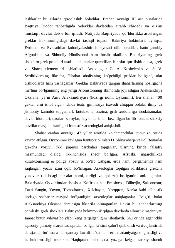 lashkarlar  bu  erlarda  qtroqlashib  holadilar.  Eradan  avvalgi  III  asr  o’rtalarida
Baqtriya  Diodot  rahbarligida  Selevklar  davlatidan  ajralib  chiqadi  va  o’zini
mustaqil davlat deb e’lon qiladi. Natijada Baqtriyada qo’ldorlikka asoslangan
greklar  hukmronligidagi  davlat  tashqil  topadi.  Baktriya  hokimlari,  ayniqsa,
Evtidem  va  Evkratidlar  koloniyalashtirish  siyosati  olib boradilar, hatto janubiy
Afgoniston  va  Shimoliy  Hindistonni  ham  bosib  oladilar.  Baqtriyaning  grek
shoxlarn grek polislari usulida shaharlar quradilar, binolar qurilishida esa, grek
va  Sharq  elementlari  ishlatiladi.  Arxeologlar  G.  A.  Koshelenko  va  3.  V.
Serditixlarning  fikricha,  "shahar  aholisining  ko’pchiligi  greklar  bo’lgan",  ular
qishloqlarda ham yashaganlar. Greklar Baktriyada qurgan shaharlarning hozirgacha
ma’lum bo’lganining eng yirigi Afonistonning shimolida joylashgan Aleksandriya
Oksiana, ya’ni Amu Aleksandriyasi (hozirgi nomi Oyxonim). Bu shahar 400
gektar erni ishol etgan. Unda teatr, gimnaziya (savodi chiqqan bolalar ilmiy va
jismoniy kamolot topganlar), kutubxona, xazina, grek xudolariga ibodatxonalar,
davlat idoralari, qasrlar, saroylar, haykallar bilan bezatilgan bo’lib fontan, shaxsiy
hovlilar mavjud ekanligini frantso’z arxeologlari aniqlashdi.
Shahar  eradan avvalgi  147 yillar  atrofida ko’chmanchilar  tajovo’zp ostida
vayron etilgan. Oyxonimni kavlagan frantso’z olimlari D. Shlyumberje va Pol Bernarlar
grekcha  yozuvli  ikki  papirus  parchalari  topganlar,  ularning  birida  falsafiy
mazmundagi  dialog,  ikkinchisida  sheor  bo’lgan.  Afsuski, 
mgarchilikda
kutubxonaning er poliga yozuv iz bo’lib tushgan, erda ham,  pergamentda ham
saqlangan  yozuv  izini  qqib  bo’lmagan.  Arxeologlar  topilgan  idishlarda  grekcha
yozuvlar  (idishdagi  narsalar  nomi,  oirligi  va  qokazo)  bo’lganini  aniqlaganlar.
Baktriyada Oyxonimdan boshqa Kofir qalha,  Emishtepa, Dilberjin, Saksonoxur,
Taxti Sangin, Yovon, Tomoshatepa, Xalchayan,  Yorqqron, Kanka kabi  ellinistik
tipdagp  shaharlar  mavjud  bo’lganligini  arxeologlar  aniqlaganlar.  To’g’ri,  bular
Aleksandriya Oksiana darajasiga  kktarila  olmaganlar.  Lekin bu shaharlarning
ochilishi grek shoxlari Baktriyada hukmronlik qilgan davrlarda ellinistik madaniyat,
sanoat butun viloyat bo’ylabr keng tarqalganligini isbotlaydi. Shu qrinda agar ichki
iqtisodiy-ijtimoiy sharoit tashqaridan bo’lgan ta’sirni qabo’l qilib olish va rivojlantirish
darajasida bo’lmasa har qanday kuchli ta’sir ham erli madaniyatga singmasligi va
iz  holdirmasligi  mumkin.  Haqiqatan,  mintaqada  yuzaga  kelgan  tarixiy  sharoit
