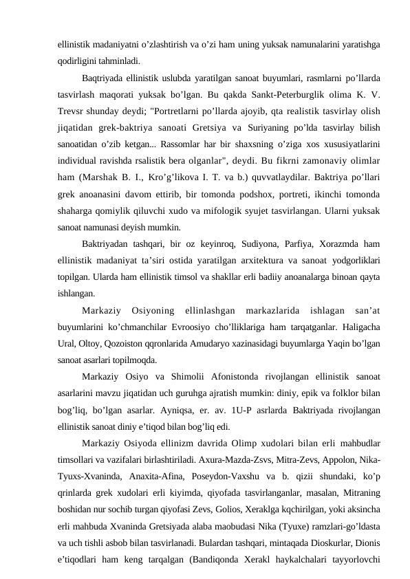 ellinistik madaniyatni o’zlashtirish va o’zi ham uning yuksak namunalarini yaratishga
qodirligini tahminladi.
Baqtriyada ellinistik uslubda yaratilgan sanoat buyumlari, rasmlarni  po’llarda
tasvirlash maqorati yuksak bo’lgan. Bu qakda Sankt-Peterburglik  olima K. V.
Trevsr shunday deydi; "Portretlarni po’llarda ajoyib, qta realistik tasvirlay olish
jiqatidan  grek-baktriya  sanoati  Gretsiya  va  Suriyaning po’lda tasvirlay bilish
sanoatidan o’zib ketgan... Rassomlar har bir  shaxsning o’ziga xos xususiyatlarini
individual ravishda rsalistik bera olganlar", deydi. Bu fikrni zamonaviy olimlar
ham (Marshak B. I.,  Kro’g’likova I. T. va b.) quvvatlaydilar. Baktriya po’llari
grek anoanasini davom ettirib, bir tomonda podshox, portreti, ikinchi tomonda
shaharga qomiylik qiluvchi xudo va mifologik syujet tasvirlangan. Ularni yuksak
sanoat namunasi deyish mumkin.
Baktriyadan  tashqari,  bir  oz  keyinroq,  Sudiyona,  Parfiya,  Xorazmda  ham
ellinistik madaniyat ta’siri ostida yaratilgan arxitektura va sanoat  yodgorliklari
topilgan. Ularda ham ellinistik timsol va shakllar erli badiiy anoanalarga binoan qayta
ishlangan.
Markaziy  Osiyoning  ellinlashgan  markazlarida  ishlagan  san’at
buyumlarini ko’chmanchilar Evroosiyo cho’lliklariga ham tarqatganlar. Haligacha
Ural, Oltoy, Qozoiston qqronlarida Amudaryo xazinasidagi buyumlarga Yaqin bo’lgan
sanoat asarlari topilmoqda.
Markaziy  Osiyo  va  Shimolii  Afonistonda  rivojlangan  ellinistik  sanoat
asarlarini mavzu jiqatidan uch guruhga ajratish mumkin: diniy, epik va folklor bilan
bog’liq, bo’lgan asarlar. Ayniqsa,  er. av. 1U-P asrlarda  Baktriyada rivojlangan
ellinistik sanoat diniy e’tiqod bilan bog’liq edi.
Markaziy Osiyoda ellinizm davrida Olimp xudolari bilan erli  mahbudlar
timsollari va vazifalari birlashtiriladi. Axura-Mazda-Zsvs, Mitra-Zevs, Appolon, Nika-
Tyuxs-Xvaninda,  Anaxita-Afina,  Poseydon-Vaxshu  va  b.  qizii  shundaki,  ko’p
qrinlarda grek xudolari erli kiyimda, qiyofada  tasvirlanganlar, masalan, Mitraning
boshidan nur sochib turgan qiyofasi Zevs, Golios, Xeraklga kqchirilgan, yoki aksincha
erli mahbuda Xvaninda Gretsiyada alaba maobudasi Nika (Tyuxe) ramzlari-go’ldasta
va uch tishli asbob bilan tasvirlanadi. Bulardan tashqari, mintaqada Dioskurlar, Dionis
e’tiqodlari  ham  keng  tarqalgan  (Bandiqonda  Xerakl  haykalchalari  tayyorlovchi
