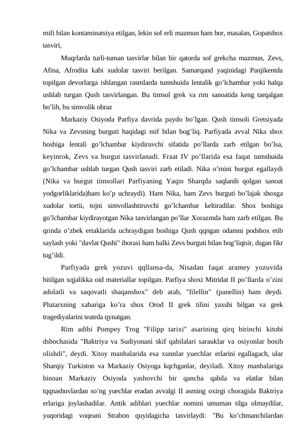 mifi bilan kontaminatsiya etilgan, lekin sof erli mazmun ham bor, masalan, Gopatshox
tasviri,
Muqrlarda turli-tuman tasvirlar bilan bir qatorda sof grekcha mazmun,  Zevs,
Afina, Afrodita kabi xudolar tasviri berilgan. Samarqand yaqinidagi Panjikentda
topilgan devorlarga ishlangan rasmlarda tumshuida lentalik go’lchambar yoki halqa
ushlab turgan Qush tasvirlangan. Bu timsol grek va rim  sanoatida keng tarqalgan
bo’lib, bu simvolik obraz
Markaziy Osiyoda Parfiya davrida paydo bo’lgan. Qush timsoli Gretsiyada
Nika va Zevsning burguti haqidagi mif bilan bog’liq. Parfiyada avval Nika shox
boshiga  lentali  go’lchambar  kiydiruvchi  sifatida  po’llarda  zarb  etilgan  bo’lsa,
keyinrok, Zevs va burgut tasvirlanadi. Fraat IV po’llarida esa faqat  tumshuida
go’lchambar ushlab turgan Qush tasviri zarb etiladi. Nika o’rnini  burgut egallaydi
(Nika  va  burgut  timsollari  Parfiyaning Yaqin Sharqda  saqlanib qolgan sanoat
yodgorliklarida)ham ko’p uchraydi). Ham Nika, ham Zevs burguti bo’lajak shoxga
xudolar  tortii,  tojni  simvollashtiruvchi  go’lchambar  keltiradilar.  Shox  boshiga
go’lchambar kiydirayotgan Nika tasvirlangan po’llar Xorazmda ham zarb etilgan. Bu
qrinda o’zbek ertaklarida uchraydigan boshiga  Qush qqngan odamni podshox etib
saylash yoki "davlat Qushi" iborasi ham balki Zevs burguti bilan bog’liqtsir, dsgan fikr
tug’ildi.
Parfiyada  grek  yozuvi  qqllansa-da,  Nisadan  faqat  aramey  yozuvida
bitilgan xqjalikka oid materiallar topilgan. Parfiya shoxi Mitridat II po’llarda o’zini
adolatli  va  saqovatli  shaqanshox"  deb  atab,  "filellin"  (panellin)  ham  deydi.
Plutarxning  xabariga  ko’ra  shox  Orod  II  grek  tilini  yaxshi  bilgan  va  grek
tragediyalarini teatrda qynatgan.
Rim  adibi  Pompey  Trog  "Filipp  tarixi"  asarining  qirq  birinchi  kitobi
dsbochasida "Baktriya va Sudiyonani skif qabilalari sarauklar va  osiyonlar bosib
olishdi", deydi. Xitoy manbalarida esa xunnlar yuechlar  erlarini egallagach, ular
Sharqiy Turkiston va Markaziy Osiyoga kqchganlar,  deyiladi. Xitoy manbalariga
binoan  Markaziy  Osiyoda  yashovchi  bir  qancha  qabila  va  elatlar  bilan
tqqnashuvlardan so’ng yuechlar eradan avvalgi II asrning oxirgi choragida Baktriya
erlariga joylashadilar. Antik adiblari yuechlar  nomini umuman tilga olmaydilar,
yuqoridagi  voqeani  Strabon  quyidagicha  tasvirlaydi:  "Bu  ko’chmanchilardan
