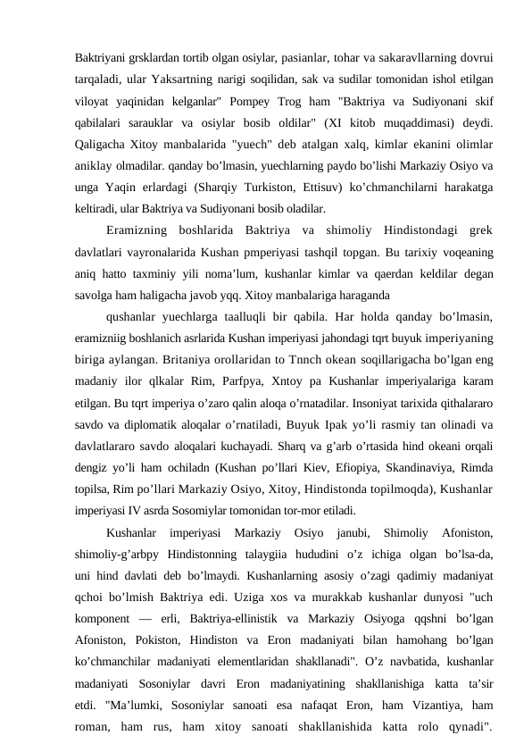 Baktriyani grsklardan tortib olgan osiylar, pasianlar, tohar va sakaravllarning dovrui
tarqaladi, ular Yaksartning narigi soqilidan, sak va sudilar tomonidan ishol etilgan
viloyat  yaqinidan  kelganlar"  Pompey  Trog  ham  "Baktriya  va  Sudiyonani  skif
qabilalari  sarauklar  va  osiylar  bosib  oldilar"  (XI  kitob  muqaddimasi)  deydi.
Qaligacha Xitoy  manbalarida "yuech" deb atalgan xalq, kimlar ekanini olimlar
aniklay olmadilar. qanday bo’lmasin, yuechlarning paydo bo’lishi Markaziy Osiyo va
unga  Yaqin  erlardagi  (Sharqiy  Turkiston,  Ettisuv)  ko’chmanchilarni  harakatga
keltiradi, ular Baktriya va Sudiyonani bosib oladilar.
Eramizning  boshlarida  Baktriya  va  shimoliy  Hindistondagi  grek
davlatlari vayronalarida Kushan pmperiyasi tashqil topgan. Bu tarixiy  voqeaning
aniq hatto taxminiy yili noma’lum, kushanlar kimlar va qaerdan  keldilar degan
savolga ham haligacha javob yqq. Xitoy manbalariga haraganda
qushanlar  yuechlarga  taalluqli  bir  qabila.  Har  holda  qanday  bo’lmasin,
eramizniig boshlanich asrlarida Kushan imperiyasi jahondagi tqrt buyuk imperiyaning
biriga aylangan. Britaniya orollaridan to Tnnch okean soqillarigacha bo’lgan eng
madaniy  ilor  qlkalar  Rim,  Parfpya,  Xntoy  pa  Kushanlar  imperiyalariga  karam
etilgan. Bu tqrt imperiya o’zaro qalin aloqa o’rnatadilar. Insoniyat tarixida qithalararo
savdo va diplomatik aloqalar o’rnatiladi, Buyuk Ipak yo’li rasmiy tan olinadi va
davlatlararo savdo aloqalari kuchayadi. Sharq va g’arb o’rtasida hind okeani orqali
dengiz yo’li ham  ochiladn (Kushan po’llari Kiev, Efiopiya, Skandinaviya, Rimda
topilsa, Rim po’llari Markaziy Osiyo, Xitoy, Hindistonda topilmoqda), Kushanlar
imperiyasi IV asrda Sosomiylar tomonidan tor-mor etiladi.
Kushanlar  imperiyasi  Markaziy  Osiyo  janubi,  Shimoliy  Afoniston,
shimoliy-g’arbpy  Hindistonning  talaygiia  hududini  o’z  ichiga  olgan  bo’lsa-da,
uni hind davlati deb bo’lmaydi. Kushanlarning asosiy o’zagi qadimiy madaniyat
qchoi bo’lmish Baktriya edi. Uziga xos va murakkab kushanlar dunyosi "uch
komponent  —  erli,  Baktriya-ellinistik  va  Markaziy  Osiyoga  qqshni  bo’lgan
Afoniston,  Pokiston,  Hindiston  va  Eron  madaniyati  bilan  hamohang  bo’lgan
ko’chmanchilar  madaniyati  elementlaridan shakllanadi".  O’z navbatida,  kushanlar
madaniyati  Sosoniylar  davri  Eron  madaniyatining  shakllanishiga  katta  ta’sir
etdi.  "Ma’lumki,  Sosoniylar  sanoati  esa  nafaqat  Eron,  ham  Vizantiya,  ham
roman,  ham  rus,  ham  xitoy  sanoati  shakllanishida  katta  rolo  qynadi".
