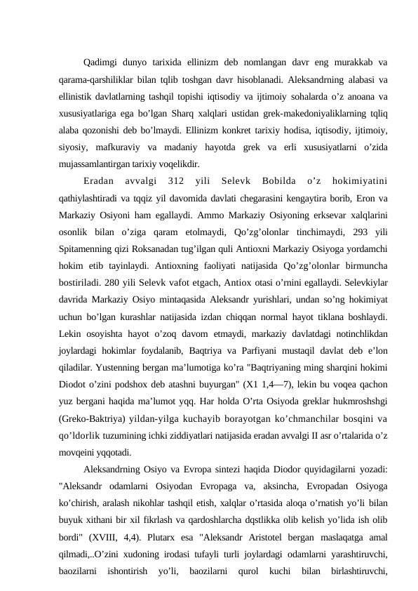 Qadimgi  dunyo  tarixida  ellinizm  deb  nomlangan  davr  eng  murakkab  va
qarama-qarshiliklar bilan tqlib toshgan davr hisoblanadi. Aleksandrning  alabasi va
ellinistik davlatlarning tashqil topishi iqtisodiy va ijtimoiy  sohalarda o’z anoana va
xususiyatlariga ega bo’lgan Sharq xalqlari ustidan grek-makedoniyaliklarning tqliq
alaba qozonishi deb bo’lmaydi. Ellinizm konkret  tarixiy hodisa, iqtisodiy, ijtimoiy,
siyosiy,  mafkuraviy  va  madaniy  hayotda  grek  va  erli  xususiyatlarni  o’zida
mujassamlantirgan tarixiy voqelikdir.
Eradan  avvalgi  312  yili  Selevk  Bobilda  o’z  hokimiyatini
qathiylashtiradi va tqqiz yil davomida davlati chegarasini kengaytira borib, Eron va
Markaziy Osiyoni ham egallaydi. Ammo Markaziy Osiyoning erksevar  xalqlarini
osonlik  bilan  o’ziga  qaram  etolmaydi,  Qo’zg’olonlar  tinchimaydi,  293  yili
Spitamenning qizi Roksanadan tug’ilgan quli Antioxni Markaziy Osiyoga yordamchi
hokim  etib  tayinlaydi.  Antioxning  faoliyati  natijasida  Qo’zg’olonlar  birmuncha
bostiriladi. 280 yili Selevk vafot etgach, Antiox otasi o’rnini egallaydi. Selevkiylar
davrida Markaziy Osiyo mintaqasida Aleksandr yurishlari, undan so’ng hokimiyat
uchun bo’lgan kurashlar natijasida izdan chiqqan normal hayot tiklana boshlaydi.
Lekin  osoyishta  hayot  o’zoq  davom  etmaydi, markaziy davlatdagi  notinchlikdan
joylardagi hokimlar foydalanib,  Baqtriya va Parfiyani  mustaqil  davlat  deb e’lon
qiladilar. Yustenning bergan ma’lumotiga ko’ra "Baqtriyaning ming sharqini hokimi
Diodot o’zini podshox deb atashni buyurgan" (X1 1,4—7), lekin bu voqea qachon
yuz bergani haqida ma’lumot yqq. Har holda O’rta Osiyoda greklar hukmroshshgi
(Greko-Baktriya) yildan-yilga kuchayib borayotgan ko’chmanchilar bosqini va
qo’ldorlik tuzumining ichki ziddiyatlari natijasida eradan avvalgi II asr o’rtalarida o’z
movqeini yqqotadi.
Aleksandrning Osiyo va Evropa sintezi haqida Diodor quyidagilarni  yozadi:
"Aleksandr  odamlarni  Osiyodan  Evropaga  va,  aksincha,  Evropadan  Osiyoga
ko’chirish, aralash nikohlar tashqil etish, xalqlar o’rtasida aloqa o’rnatish yo’li bilan
buyuk xithani bir xil fikrlash va qardoshlarcha dqstlikka olib kelish yo’lida ish olib
bordi"  (XVIII,  4,4).  Plutarx  esa  "Aleksandr  Aristotel  bergan  maslaqatga  amal
qilmadi,..O’zini xudoning irodasi tufayli turli joylardagi  odamlarni yarashtiruvchi,
baozilarni  ishontirish  yo’li,  baozilarni  qurol  kuchi
 bilan  birlashtiruvchi,
